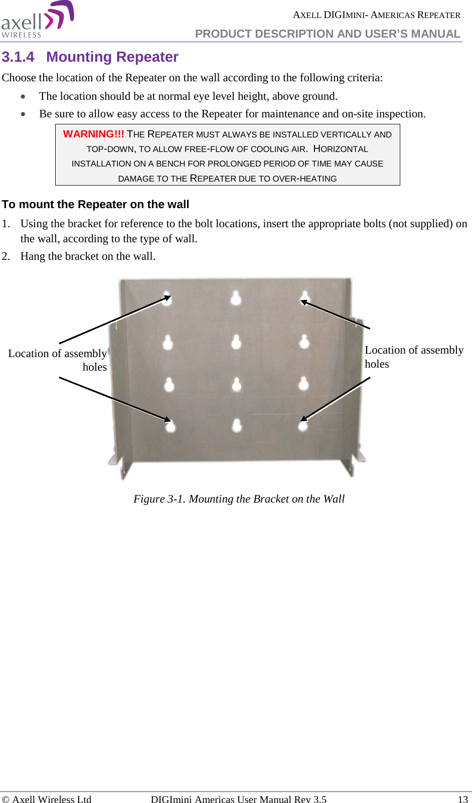  AXELL DIGIMINI- AMERICAS REPEATER PRODUCT DESCRIPTION AND USER’S MANUAL © Axell Wireless Ltd DIGImini Americas User Manual Rev 3.5  13  3.1.4  Mounting Repeater Choose the location of the Repeater on the wall according to the following criteria: • The location should be at normal eye level height, above ground. • Be sure to allow easy access to the Repeater for maintenance and on-site inspection. WARNING!!! THE REPEATER MUST ALWAYS BE INSTALLED VERTICALLY AND TOP-DOWN, TO ALLOW FREE-FLOW OF COOLING AIR.  HORIZONTAL INSTALLATION ON A BENCH FOR PROLONGED PERIOD OF TIME MAY CAUSE DAMAGE TO THE REPEATER DUE TO OVER-HEATING To mount the Repeater on the wall 1.   Using the bracket for reference to the bolt locations, insert the appropriate bolts (not supplied) on the wall, according to the type of wall.  2.   Hang the bracket on the wall.    Figure  3-1. Mounting the Bracket on the Wall    Location of assembly holes Location of assembly holes 