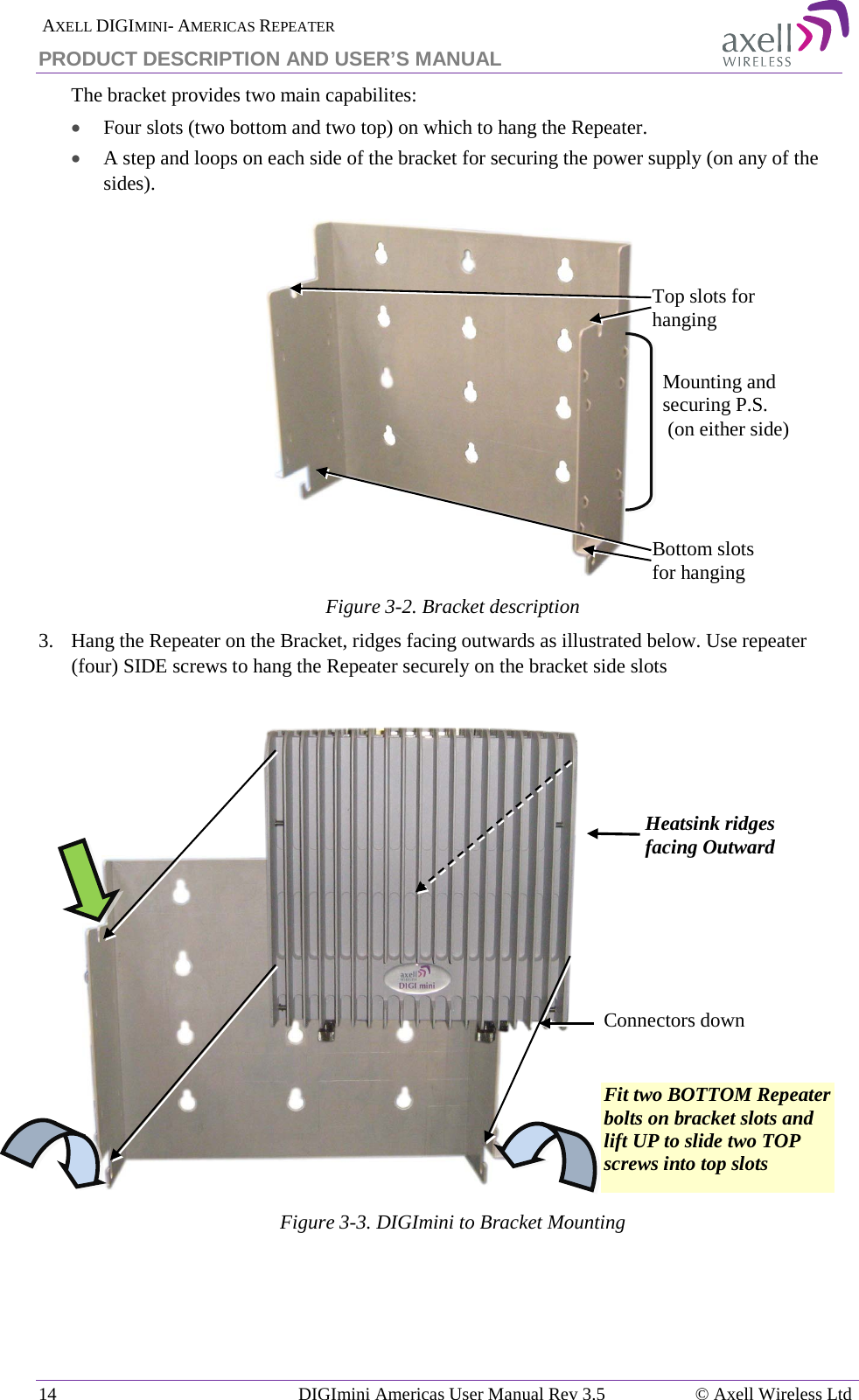  AXELL DIGIMINI- AMERICAS REPEATER PRODUCT DESCRIPTION AND USER’S MANUAL 14   DIGImini Americas User Manual Rev 3.5  © Axell Wireless Ltd The bracket provides two main capabilites:  • Four slots (two bottom and two top) on which to hang the Repeater. • A step and loops on each side of the bracket for securing the power supply (on any of the sides).  Figure  3-2. Bracket description 3.   Hang the Repeater on the Bracket, ridges facing outwards as illustrated below. Use repeater (four) SIDE screws to hang the Repeater securely on the bracket side slots                 Figure  3-3. DIGImini to Bracket Mounting           Connectors down Top slots for hanging  Bottom slots for hanging Mounting and securing P.S.  (on either side)  Heatsink ridges facing Outward  Fit two BOTTOM Repeater bolts on bracket slots and lift UP to slide two TOP screws into top slots 