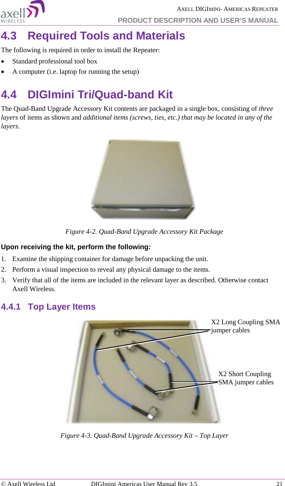  AXELL DIGIMINI- AMERICAS REPEATER PRODUCT DESCRIPTION AND USER’S MANUAL © Axell Wireless Ltd DIGImini Americas User Manual Rev 3.5  21  4.3  Required Tools and Materials The following is required in order to install the Repeater: • Standard professional tool box • A computer (i.e. laptop for running the setup) 4.4  DIGImini Tri/Quad-band Kit  The Quad-Band Upgrade Accessory Kit contents are packaged in a single box, consisting of three layers of items as shown and additional items (screws, ties, etc.) that may be located in any of the layers.  Figure  4-2. Quad-Band Upgrade Accessory Kit Package Upon receiving the kit, perform the following:  1.  Examine the shipping container for damage before unpacking the unit. 2.  Perform a visual inspection to reveal any physical damage to the items.   3.  Verify that all of the items are included in the relevant layer as described. Otherwise contact Axell Wireless.  4.4.1  Top Layer Items  Figure  4-3. Quad-Band Upgrade Accessory Kit – Top Layer    X2 Long Coupling SMA jumper cables X2 Short Coupling SMA jumper cables 