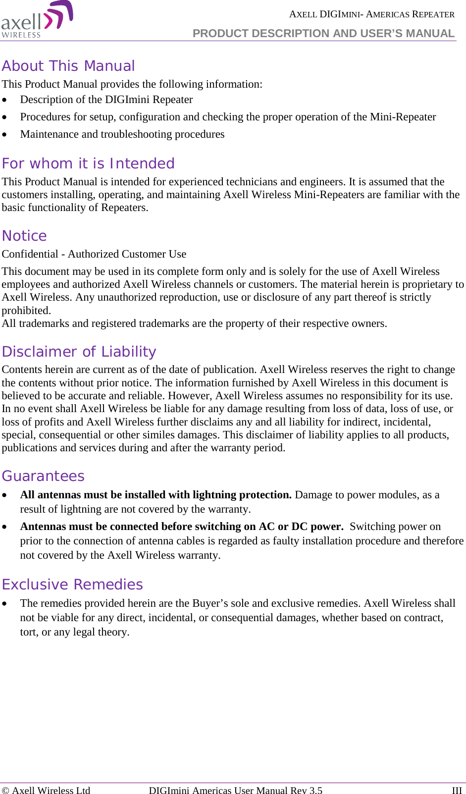  AXELL DIGIMINI- AMERICAS REPEATER PRODUCT DESCRIPTION AND USER’S MANUAL © Axell Wireless Ltd DIGImini Americas User Manual Rev 3.5  III  About This Manual This Product Manual provides the following information: • Description of the DIGImini Repeater  • Procedures for setup, configuration and checking the proper operation of the Mini-Repeater  • Maintenance and troubleshooting procedures  For whom it is Intended This Product Manual is intended for experienced technicians and engineers. It is assumed that the customers installing, operating, and maintaining Axell Wireless Mini-Repeaters are familiar with the basic functionality of Repeaters. Notice Confidential - Authorized Customer Use This document may be used in its complete form only and is solely for the use of Axell Wireless employees and authorized Axell Wireless channels or customers. The material herein is proprietary to Axell Wireless. Any unauthorized reproduction, use or disclosure of any part thereof is strictly prohibited. All trademarks and registered trademarks are the property of their respective owners. Disclaimer of Liability Contents herein are current as of the date of publication. Axell Wireless reserves the right to change the contents without prior notice. The information furnished by Axell Wireless in this document is believed to be accurate and reliable. However, Axell Wireless assumes no responsibility for its use. In no event shall Axell Wireless be liable for any damage resulting from loss of data, loss of use, or loss of profits and Axell Wireless further disclaims any and all liability for indirect, incidental, special, consequential or other similes damages. This disclaimer of liability applies to all products, publications and services during and after the warranty period. Guarantees • All antennas must be installed with lightning protection. Damage to power modules, as a result of lightning are not covered by the warranty. • Antennas must be connected before switching on AC or DC power.  Switching power on prior to the connection of antenna cables is regarded as faulty installation procedure and therefore not covered by the Axell Wireless warranty. Exclusive Remedies • The remedies provided herein are the Buyer’s sole and exclusive remedies. Axell Wireless shall not be viable for any direct, incidental, or consequential damages, whether based on contract, tort, or any legal theory.     