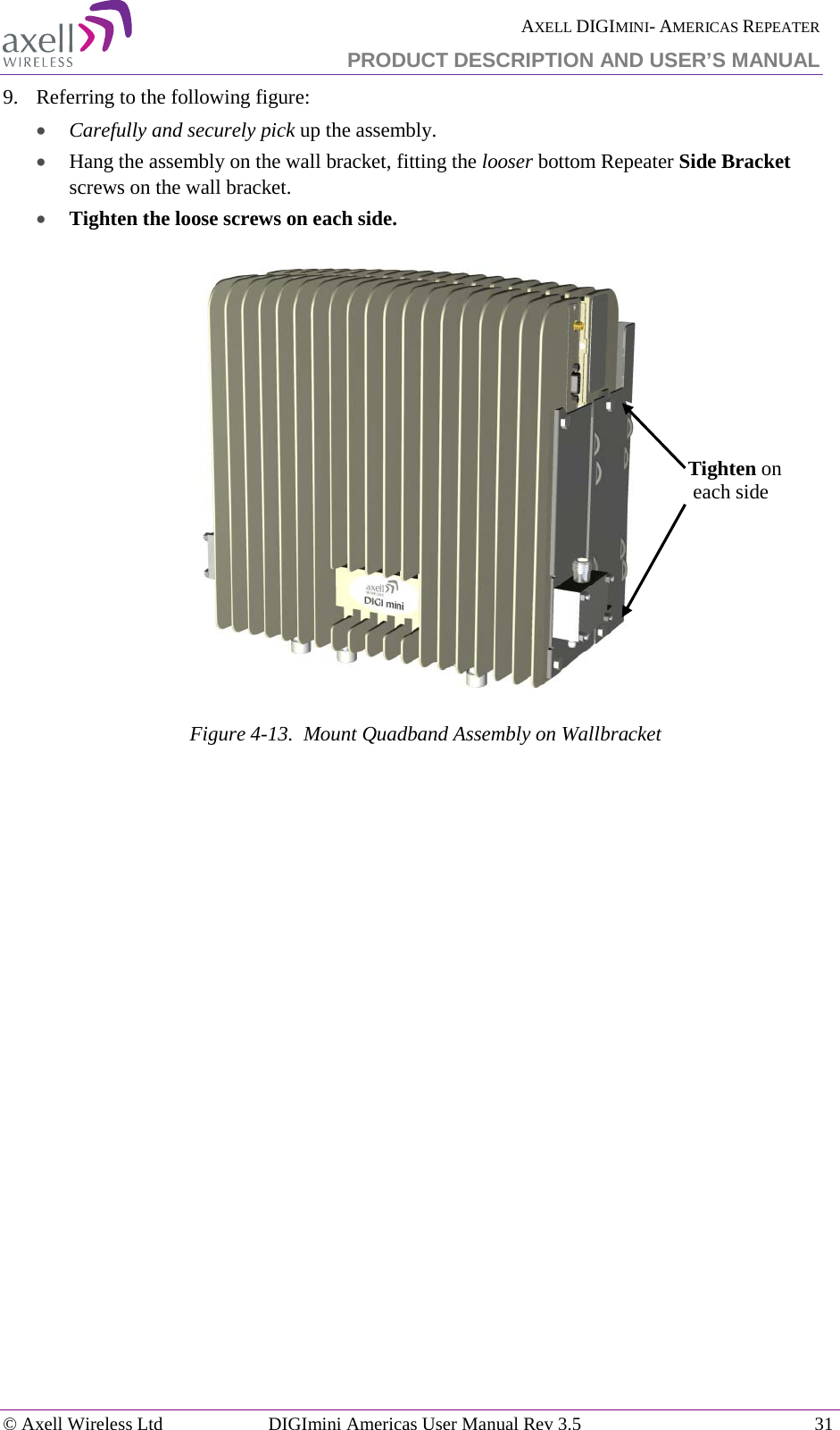  AXELL DIGIMINI- AMERICAS REPEATER PRODUCT DESCRIPTION AND USER’S MANUAL © Axell Wireless Ltd DIGImini Americas User Manual Rev 3.5  31  9.  Referring to the following figure: • Carefully and securely pick up the assembly. • Hang the assembly on the wall bracket, fitting the looser bottom Repeater Side Bracket screws on the wall bracket. • Tighten the loose screws on each side.   Figure  4-13.  Mount Quadband Assembly on Wallbracket    Tighten on  each side 