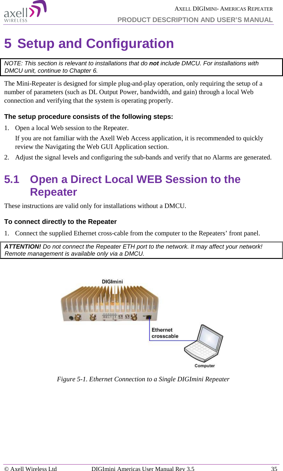  AXELL DIGIMINI- AMERICAS REPEATER PRODUCT DESCRIPTION AND USER’S MANUAL © Axell Wireless Ltd DIGImini Americas User Manual Rev 3.5  35  5 Setup and Configuration  NOTE: This section is relevant to installations that do not include DMCU. For installations with DMCU unit, continue to Chapter  6. The Mini-Repeater is designed for simple plug-and-play operation, only requiring the setup of a number of parameters (such as DL Output Power, bandwidth, and gain) through a local Web connection and verifying that the system is operating properly.  The setup procedure consists of the following steps: 1.  Open a local Web session to the Repeater.  If you are not familiar with the Axell Web Access application, it is recommended to quickly review the Navigating the Web GUI Application section. 2.  Adjust the signal levels and configuring the sub-bands and verify that no Alarms are generated. 5.1  Open a Direct Local WEB Session to the Repeater These instructions are valid only for installations without a DMCU.  To connect directly to the Repeater   1.  Connect the supplied Ethernet cross-cable from the computer to the Repeaters’ front panel. ATTENTION! Do not connect the Repeater ETH port to the network. It may affect your network! Remote management is available only via a DMCU.    Figure  5-1. Ethernet Connection to a Single DIGImini Repeater    