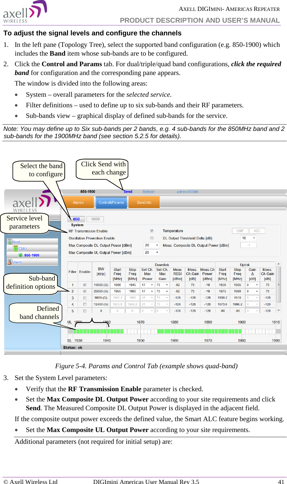  AXELL DIGIMINI- AMERICAS REPEATER PRODUCT DESCRIPTION AND USER’S MANUAL © Axell Wireless Ltd DIGImini Americas User Manual Rev 3.5  41  To adjust the signal levels and configure the channels 1.  In the left pane (Topology Tree), select the supported band configuration (e.g. 850-1900) which includes the Band item whose sub-bands are to be configured.  2.  Click the Control and Params tab. For dual/triple/quad band configurations, click the required band for configuration and the corresponding pane appears. The window is divided into the following areas: • System – overall parameters for the selected service. • Filter definitions – used to define up to six sub-bands and their RF parameters. • Sub-bands view – graphical display of defined sub-bands for the service. Note: You may define up to Six sub-bands per 2 bands, e.g. 4 sub-bands for the 850MHz band and 2 sub-bands for the 1900MHz band (see section  5.2.5 for details).     Figure  5-4. Params and Control Tab (example shows quad-band) 3.  Set the System Level parameters: • Verify that the RF Transmission Enable parameter is checked.  • Set the Max Composite DL Output Power according to your site requirements and click Send. The Measured Composite DL Output Power is displayed in the adjacent field. If the composite output power exceeds the defined value, the Smart ALC feature begins working. • Set the Max Composite UL Output Power according to your site requirements.  Additional parameters (not required for initial setup) are: Service level parameters Click Send with each change Sub-band definition options Defined   band channels Select the band to configure 