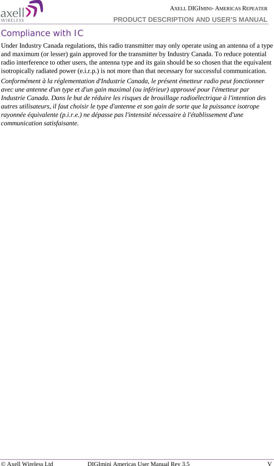  AXELL DIGIMINI- AMERICAS REPEATER  PRODUCT DESCRIPTION AND USER’S MANUAL  © Axell Wireless Ltd DIGImini Americas User Manual Rev 3.5  V  Compliance with IC Under Industry Canada regulations, this radio transmitter may only operate using an antenna of a type and maximum (or lesser) gain approved for the transmitter by Industry Canada. To reduce potential radio interference to other users, the antenna type and its gain should be so chosen that the equivalent isotropically radiated power (e.i.r.p.) is not more than that necessary for successful communication. Conformément à la réglementation d&apos;Industrie Canada, le présent émetteur radio peut fonctionner avec une antenne d&apos;un type et d&apos;un gain maximal (ou inférieur) approuvé pour l&apos;émetteur par Industrie Canada. Dans le but de réduire les risques de brouillage radioélectrique à l&apos;intention des autres utilisateurs, il faut choisir le type d&apos;antenne et son gain de sorte que la puissance isotrope rayonnée équivalente (p.i.r.e.) ne dépasse pas l&apos;intensité nécessaire à l&apos;établissement d&apos;une communication satisfaisante. 