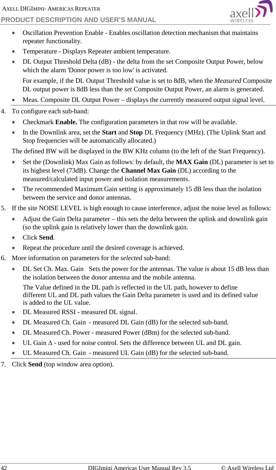  AXELL DIGIMINI- AMERICAS REPEATER PRODUCT DESCRIPTION AND USER’S MANUAL 42   DIGImini Americas User Manual Rev 3.5  © Axell Wireless Ltd • Oscillation Prevention Enable - Enables oscillation detection mechanism that maintains repeater functionality. • Temperature - Displays Repeater ambient temperature. • DL Output Threshold Delta (dB) - the delta from the set Composite Output Power, below which the alarm &apos;Donor power is too low&apos; is activated.  For example, if the DL Output Threshold value is set to 8dB, when the Measured Composite DL output power is 8dB less than the set Composite Output Power, an alarm is generated. • Meas. Composite DL Output Power – displays the currently measured output signal level. 4.  To configure each sub-band: • Checkmark Enable. The configuration parameters in that row will be available. • In the Downlink area, set the Start and Stop DL Frequency (MHz). (The Uplink Start and Stop frequencies will be automatically allocated.) The defined BW will be displayed in the BW KHz column (to the left of the Start Frequency). • Set the (Downlink) Max Gain as follows: by default, the MAX Gain (DL) parameter is set to its highest level (73dB). Change the Channel Max Gain (DL) according to the measured/calculated input power and isolation measurements.  • The recommended Maximum Gain setting is approximately 15 dB less than the isolation between the service and donor antennas.  5.  If the site NOISE LEVEL is high enough to cause interference, adjust the noise level as follows: • Adjust the Gain Delta parameter – this sets the delta between the uplink and downlink gain (so the uplink gain is relatively lower than the downlink gain. • Click Send. • Repeat the procedure until the desired coverage is achieved. 6.  More information on parameters for the selected sub-band: • DL Set Ch. Max. Gain  Sets the power for the antennas. The value is about 15 dB less than the isolation between the donor antenna and the mobile antenna. The Value defined in the DL path is reflected in the UL path, however to define different UL and DL path values the Gain Delta parameter is used and its defined value is added to the UL value. • DL Measured RSSI - measured DL signal. • DL Measured Ch. Gain  - measured DL Gain (dB) for the selected sub-band.  • DL Measured Ch. Power - measured Power (dBm) for the selected sub-band. • UL Gain Δ - used for noise control. Sets the difference between UL and DL gain.  • UL Measured Ch. Gain  - measured UL Gain (dB) for the selected sub-band. 7.  Click Send (top window area option).    