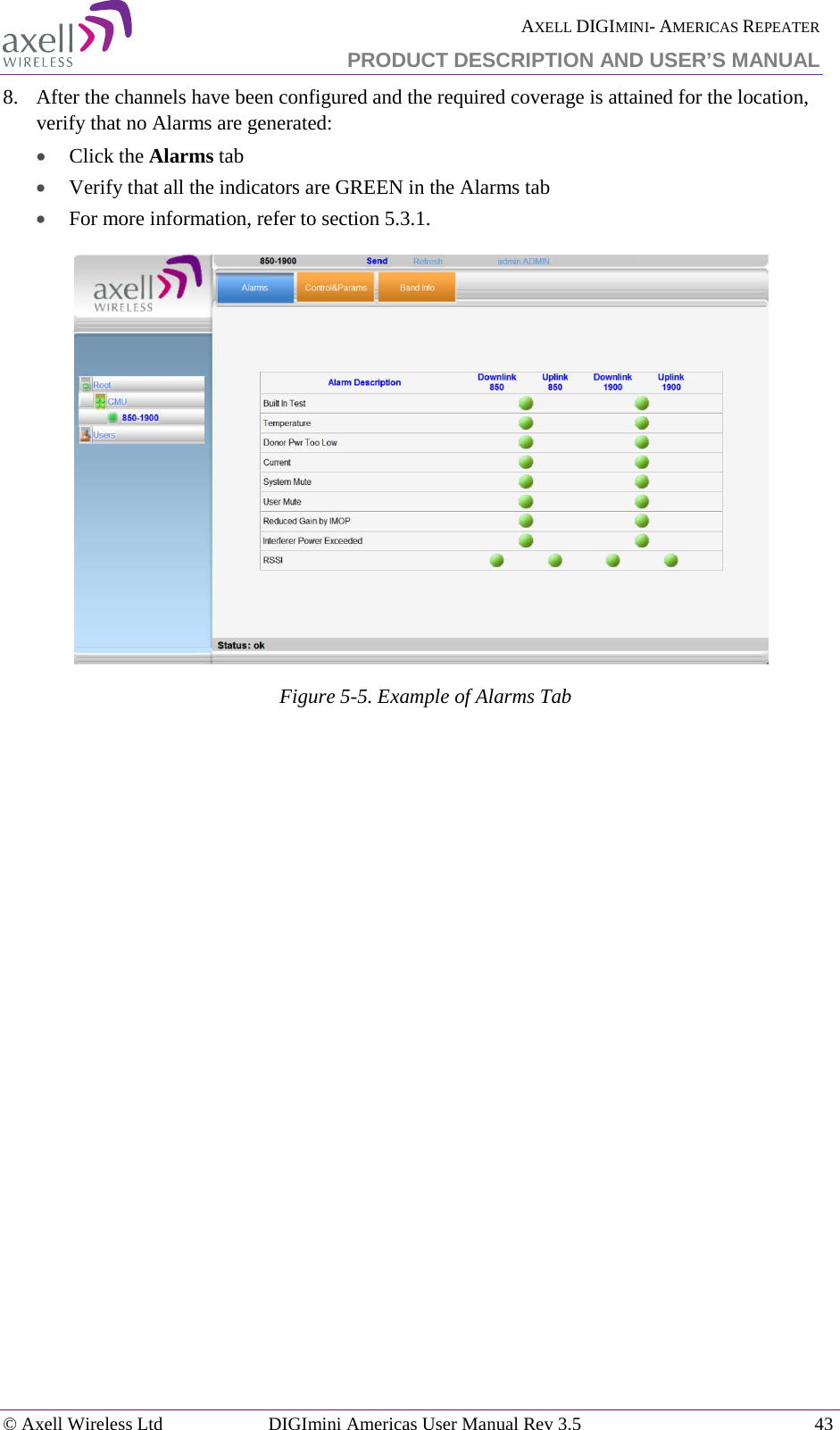  AXELL DIGIMINI- AMERICAS REPEATER PRODUCT DESCRIPTION AND USER’S MANUAL © Axell Wireless Ltd DIGImini Americas User Manual Rev 3.5  43  8.  After the channels have been configured and the required coverage is attained for the location, verify that no Alarms are generated:  • Click the Alarms tab  • Verify that all the indicators are GREEN in the Alarms tab • For more information, refer to section  5.3.1.  Figure  5-5. Example of Alarms Tab    