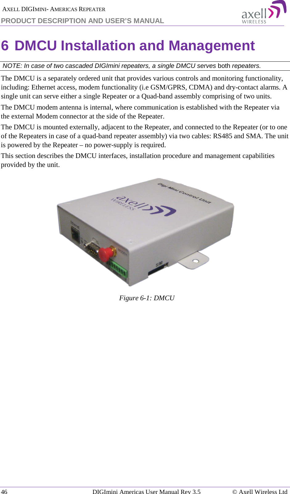  AXELL DIGIMINI- AMERICAS REPEATER PRODUCT DESCRIPTION AND USER’S MANUAL 46   DIGImini Americas User Manual Rev 3.5  © Axell Wireless Ltd 6 DMCU Installation and Management  NOTE: In case of two cascaded DIGImini repeaters, a single DMCU serves both repeaters. The DMCU is a separately ordered unit that provides various controls and monitoring functionality, including: Ethernet access, modem functionality (i.e GSM/GPRS, CDMA) and dry-contact alarms. A single unit can serve either a single Repeater or a Quad-band assembly comprising of two units. The DMCU modem antenna is internal, where communication is established with the Repeater via the external Modem connector at the side of the Repeater.  The DMCU is mounted externally, adjacent to the Repeater, and connected to the Repeater (or to one of the Repeaters in case of a quad-band repeater assembly) via two cables: RS485 and SMA. The unit is powered by the Repeater – no power-supply is required. This section describes the DMCU interfaces, installation procedure and management capabilities provided by the unit.  Figure  6-1: DMCU   