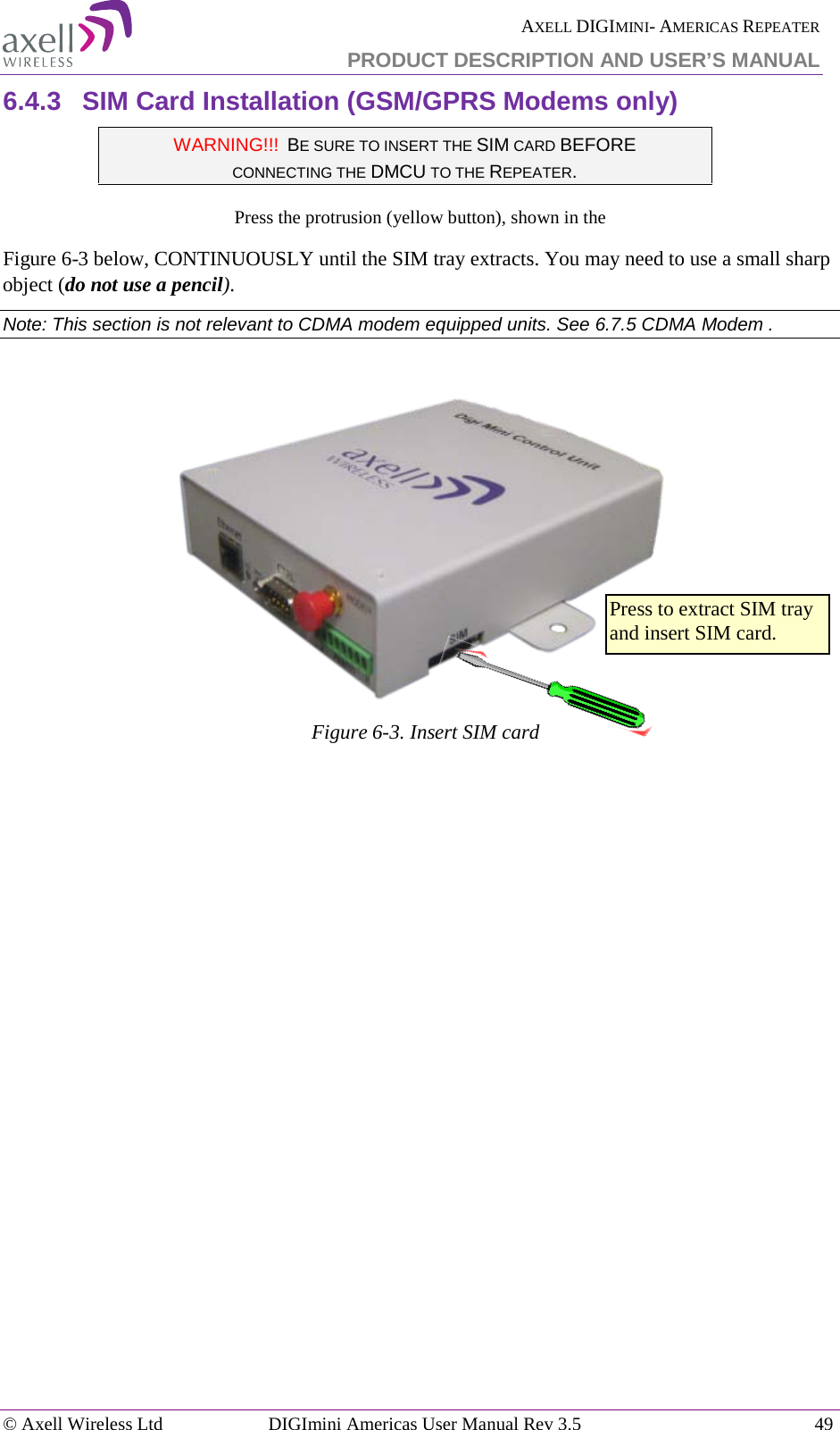  AXELL DIGIMINI- AMERICAS REPEATER PRODUCT DESCRIPTION AND USER’S MANUAL © Axell Wireless Ltd DIGImini Americas User Manual Rev 3.5  49  6.4.3  SIM Card Installation (GSM/GPRS Modems only) WARNING!!!  BE SURE TO INSERT THE SIM CARD BEFORE  CONNECTING THE DMCU TO THE REPEATER.  Press the protrusion (yellow button), shown in the  Figure  6-3 below, CONTINUOUSLY until the SIM tray extracts. You may need to use a small sharp object (do not use a pencil). Note: This section is not relevant to CDMA modem equipped units. See  6.7.5 CDMA Modem .   Figure  6-3. Insert SIM card    Press to extract SIM tray and insert SIM card. 