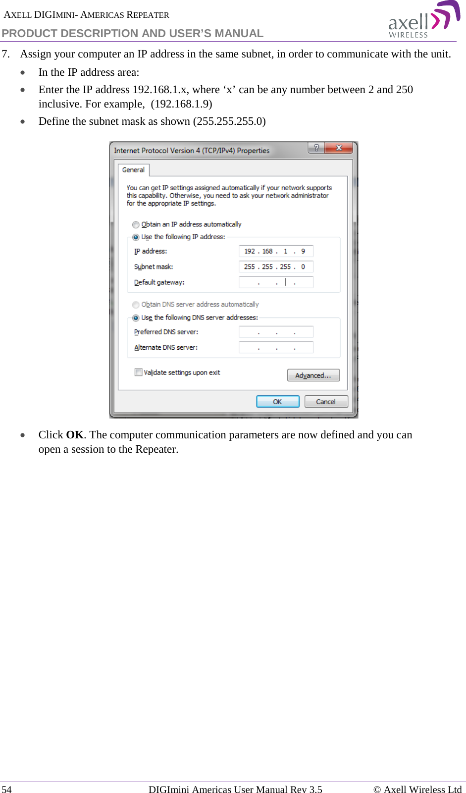  AXELL DIGIMINI- AMERICAS REPEATER PRODUCT DESCRIPTION AND USER’S MANUAL 54   DIGImini Americas User Manual Rev 3.5  © Axell Wireless Ltd 7.  Assign your computer an IP address in the same subnet, in order to communicate with the unit.  • In the IP address area: • Enter the IP address 192.168.1.x, where ‘x’ can be any number between 2 and 250 inclusive. For example,  (192.168.1.9)  • Define the subnet mask as shown (255.255.255.0)  • Click OK. The computer communication parameters are now defined and you can open a session to the Repeater.    