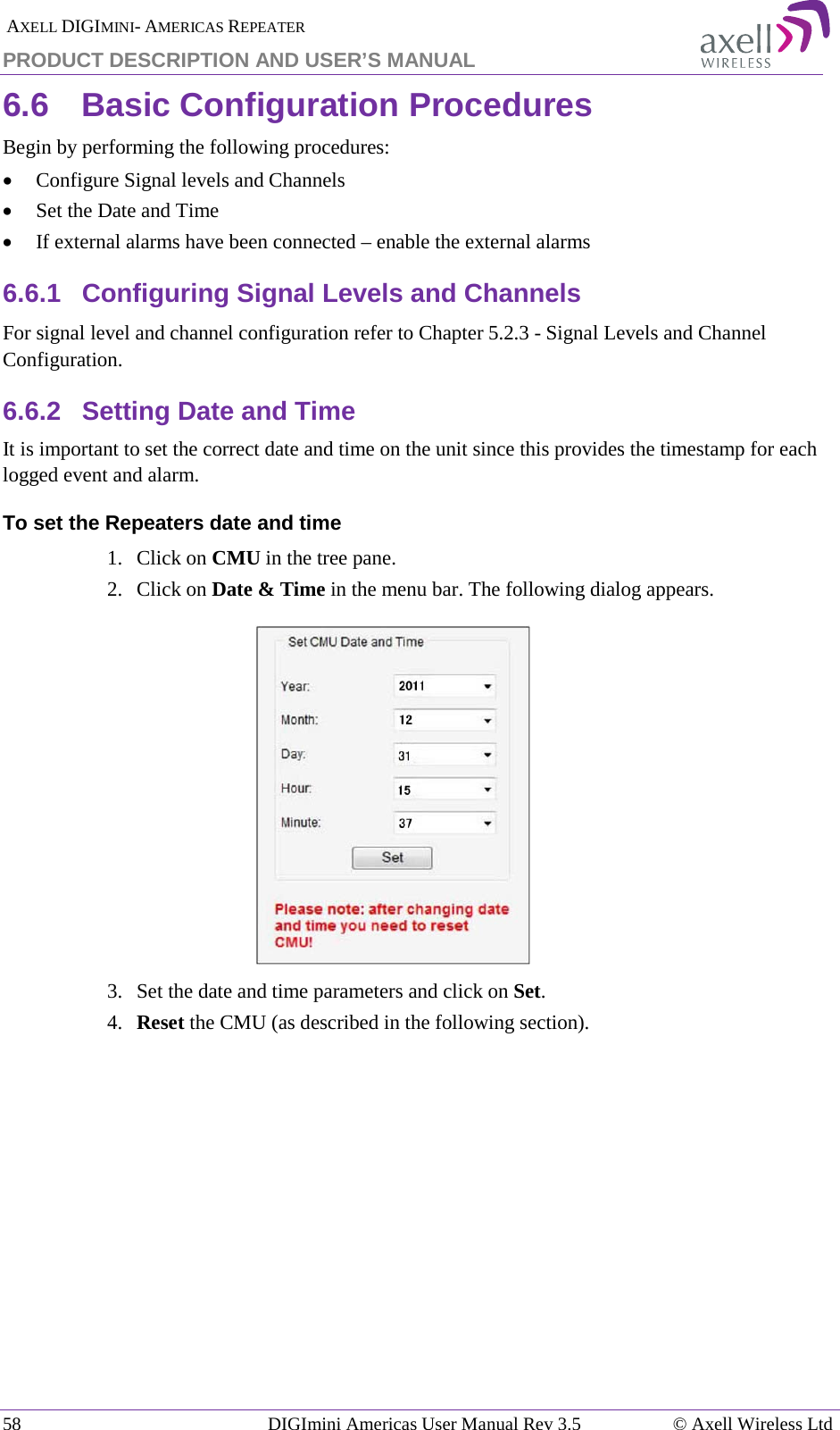  AXELL DIGIMINI- AMERICAS REPEATER PRODUCT DESCRIPTION AND USER’S MANUAL 58   DIGImini Americas User Manual Rev 3.5  © Axell Wireless Ltd 6.6  Basic Configuration Procedures Begin by performing the following procedures: • Configure Signal levels and Channels • Set the Date and Time • If external alarms have been connected – enable the external alarms 6.6.1  Configuring Signal Levels and Channels For signal level and channel configuration refer to Chapter  5.2.3 - Signal Levels and Channel Configuration. 6.6.2  Setting Date and Time It is important to set the correct date and time on the unit since this provides the timestamp for each logged event and alarm.   To set the Repeaters date and time 1.  Click on CMU in the tree pane. 2.  Click on Date &amp; Time in the menu bar. The following dialog appears.    3.  Set the date and time parameters and click on Set. 4.  Reset the CMU (as described in the following section).   