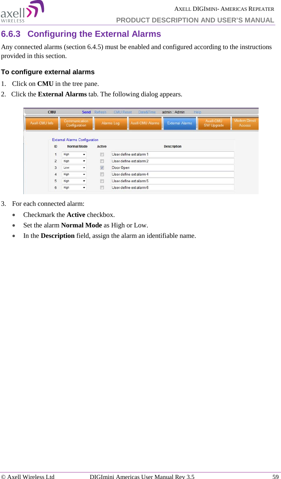  AXELL DIGIMINI- AMERICAS REPEATER PRODUCT DESCRIPTION AND USER’S MANUAL © Axell Wireless Ltd DIGImini Americas User Manual Rev 3.5  59  6.6.3  Configuring the External Alarms Any connected alarms (section  6.4.5) must be enabled and configured according to the instructions provided in this section. To configure external alarms 1.  Click on CMU in the tree pane. 2.   Click the External Alarms tab. The following dialog appears.  3.  For each connected alarm: • Checkmark the Active checkbox. • Set the alarm Normal Mode as High or Low. • In the Description field, assign the alarm an identifiable name. 