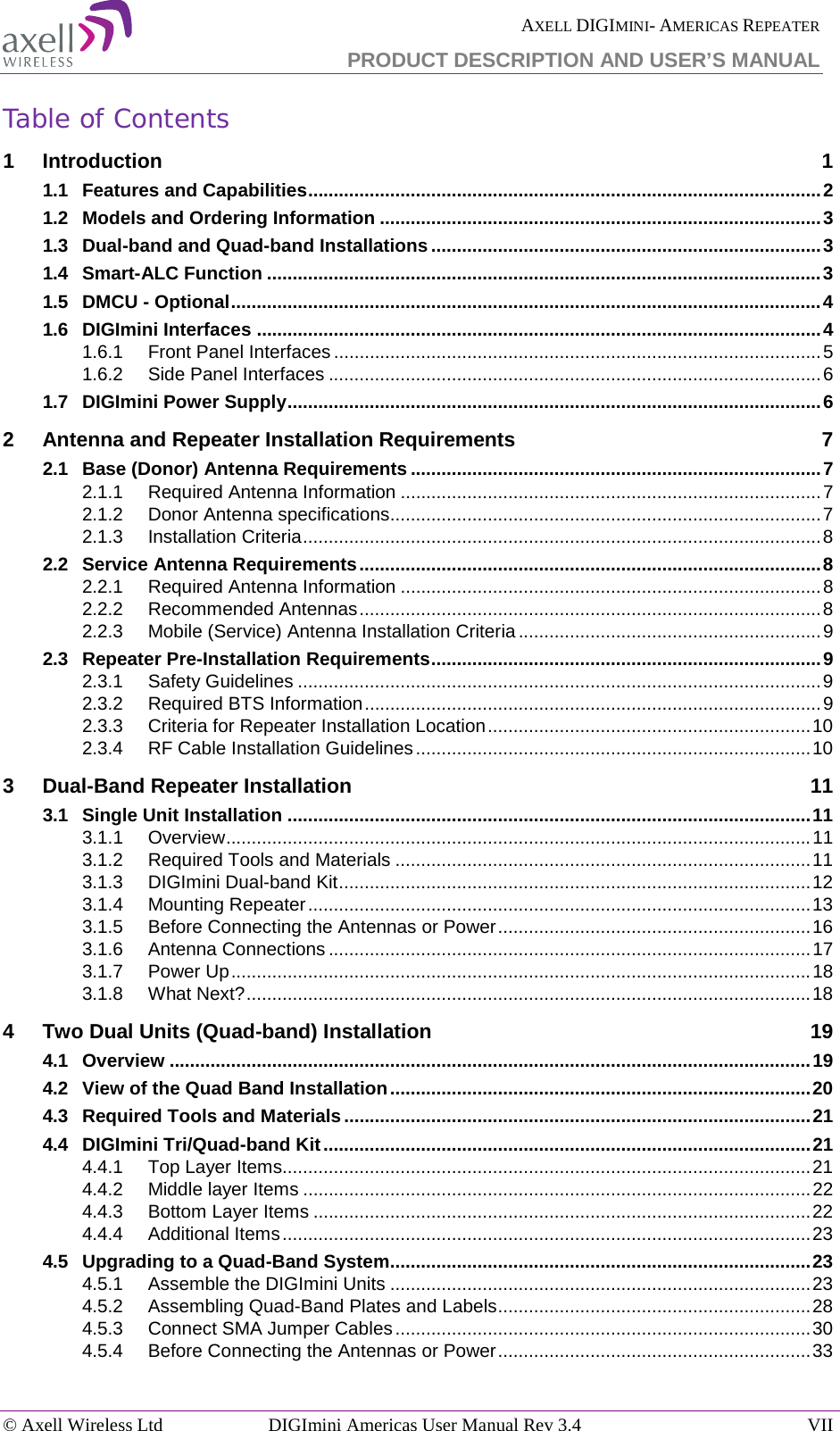  AXELL DIGIMINI- AMERICAS REPEATER PRODUCT DESCRIPTION AND USER’S MANUAL © Axell Wireless Ltd DIGImini Americas User Manual Rev 3.4 VII  Table of Contents 1 Introduction  1 1.1 Features and Capabilities .................................................................................................... 2 1.2 Models and Ordering Information ...................................................................................... 3 1.3 Dual-band and Quad-band Installations ............................................................................ 3 1.4 Smart-ALC Function ............................................................................................................ 3 1.5 DMCU - Optional ................................................................................................................... 4 1.6 DIGImini Interfaces .............................................................................................................. 4 1.6.1 Front Panel Interfaces ............................................................................................... 5 1.6.2 Side Panel Interfaces ................................................................................................ 6 1.7 DIGImini Power Supply ........................................................................................................ 6 2 Antenna and Repeater Installation Requirements  7 2.1 Base (Donor) Antenna Requirements ................................................................................ 7 2.1.1 Required Antenna Information .................................................................................. 7 2.1.2 Donor Antenna specifications .................................................................................... 7 2.1.3 Installation Criteria ..................................................................................................... 8 2.2 Service Antenna Requirements .......................................................................................... 8 2.2.1 Required Antenna Information .................................................................................. 8 2.2.2 Recommended Antennas .......................................................................................... 8 2.2.3 Mobile (Service) Antenna Installation Criteria ........................................................... 9 2.3 Repeater Pre-Installation Requirements ............................................................................ 9 2.3.1 Safety Guidelines ...................................................................................................... 9 2.3.2 Required BTS Information ......................................................................................... 9 2.3.3 Criteria for Repeater Installation Location ............................................................... 10 2.3.4 RF Cable Installation Guidelines ............................................................................. 10 3 Dual-Band Repeater Installation 11 3.1 Single Unit Installation ...................................................................................................... 11 3.1.1 Overview .................................................................................................................. 11 3.1.2 Required Tools and Materials ................................................................................. 11 3.1.3 DIGImini Dual-band Kit ............................................................................................ 12 3.1.4 Mounting Repeater .................................................................................................. 13 3.1.5 Before Connecting the Antennas or Power ............................................................. 16 3.1.6 Antenna Connections .............................................................................................. 17 3.1.7 Power Up ................................................................................................................. 18 3.1.8 What Next? .............................................................................................................. 18 4 Two Dual Units (Quad-band) Installation 19 4.1 Overview ............................................................................................................................. 19 4.2 View of the Quad Band Installation .................................................................................. 20 4.3 Required Tools and Materials ........................................................................................... 21 4.4 DIGImini Tri/Quad-band Kit ............................................................................................... 21 4.4.1 Top Layer Items....................................................................................................... 21 4.4.2 Middle layer Items ................................................................................................... 22 4.4.3 Bottom Layer Items ................................................................................................. 22 4.4.4 Additional Items ....................................................................................................... 23 4.5 Upgrading to a Quad-Band System.................................................................................. 23 4.5.1 Assemble the DIGImini Units .................................................................................. 23 4.5.2 Assembling Quad-Band Plates and Labels ............................................................. 28 4.5.3 Connect SMA Jumper Cables ................................................................................. 30 4.5.4 Before Connecting the Antennas or Power ............................................................. 33 