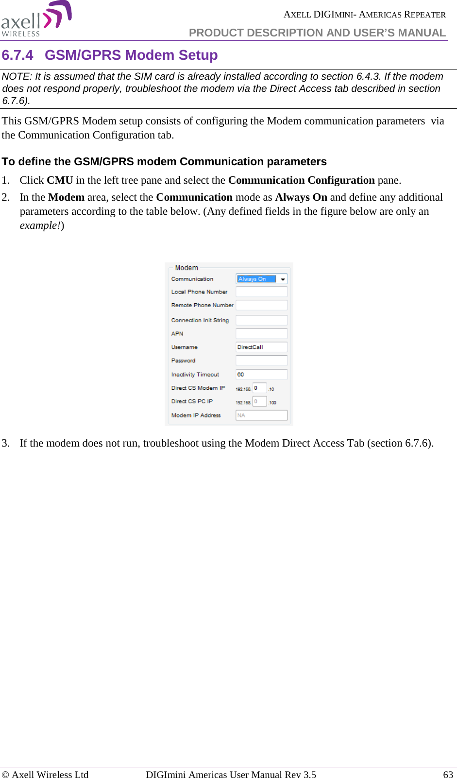  AXELL DIGIMINI- AMERICAS REPEATER PRODUCT DESCRIPTION AND USER’S MANUAL © Axell Wireless Ltd DIGImini Americas User Manual Rev 3.5  63  6.7.4  GSM/GPRS Modem Setup NOTE: It is assumed that the SIM card is already installed according to section  6.4.3. If the modem does not respond properly, troubleshoot the modem via the Direct Access tab described in section  6.7.6). This GSM/GPRS Modem setup consists of configuring the Modem communication parameters  via the Communication Configuration tab. To define the GSM/GPRS modem Communication parameters 1.  Click CMU in the left tree pane and select the Communication Configuration pane.  2.  In the Modem area, select the Communication mode as Always On and define any additional parameters according to the table below. (Any defined fields in the figure below are only an example!)       3.  If the modem does not run, troubleshoot using the Modem Direct Access Tab (section  6.7.6).     