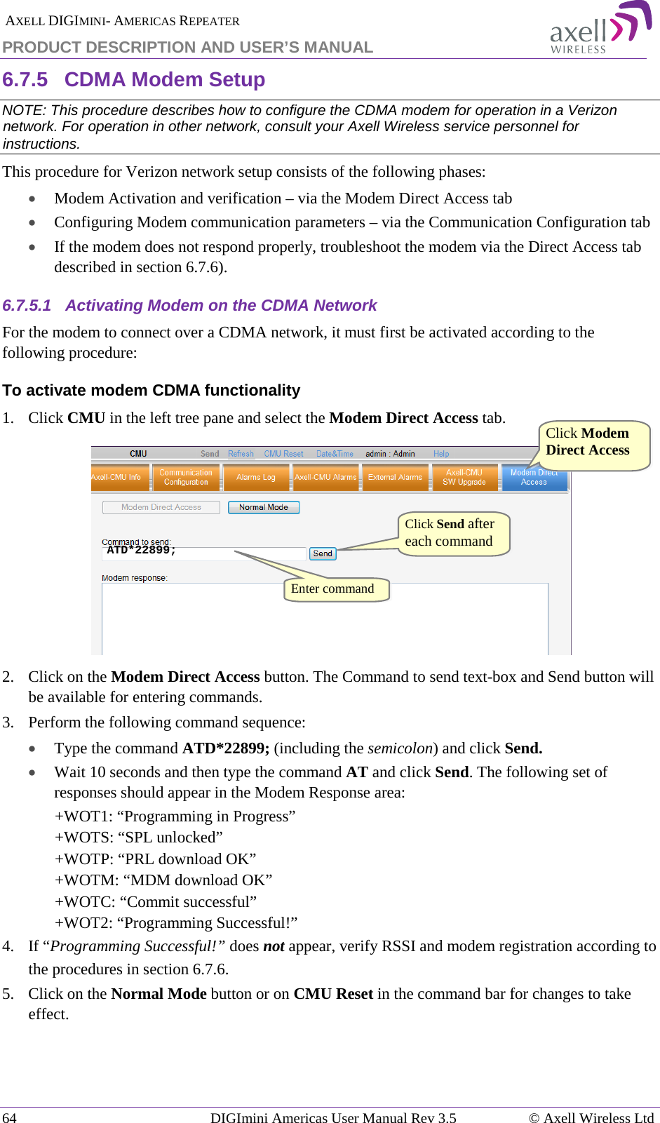  AXELL DIGIMINI- AMERICAS REPEATER PRODUCT DESCRIPTION AND USER’S MANUAL 64   DIGImini Americas User Manual Rev 3.5  © Axell Wireless Ltd 6.7.5  CDMA Modem Setup NOTE: This procedure describes how to configure the CDMA modem for operation in a Verizon network. For operation in other network, consult your Axell Wireless service personnel for instructions. This procedure for Verizon network setup consists of the following phases: • Modem Activation and verification – via the Modem Direct Access tab • Configuring Modem communication parameters – via the Communication Configuration tab • If the modem does not respond properly, troubleshoot the modem via the Direct Access tab described in section  6.7.6). 6.7.5.1  Activating Modem on the CDMA Network For the modem to connect over a CDMA network, it must first be activated according to the following procedure: To activate modem CDMA functionality 1.  Click CMU in the left tree pane and select the Modem Direct Access tab.  2.  Click on the Modem Direct Access button. The Command to send text-box and Send button will be available for entering commands.  3.  Perform the following command sequence:  • Type the command ATD*22899; (including the semicolon) and click Send. • Wait 10 seconds and then type the command AT and click Send. The following set of responses should appear in the Modem Response area: +WOT1: “Programming in Progress” +WOTS: “SPL unlocked” +WOTP: “PRL download OK” +WOTM: “MDM download OK” +WOTC: “Commit successful” +WOT2: “Programming Successful!” 4.  If “Programming Successful!” does not appear, verify RSSI and modem registration according to the procedures in section  6.7.6. 5.  Click on the Normal Mode button or on CMU Reset in the command bar for changes to take effect.  ATD*22899; Click Modem Direct Access  Click Send after each command Enter command  