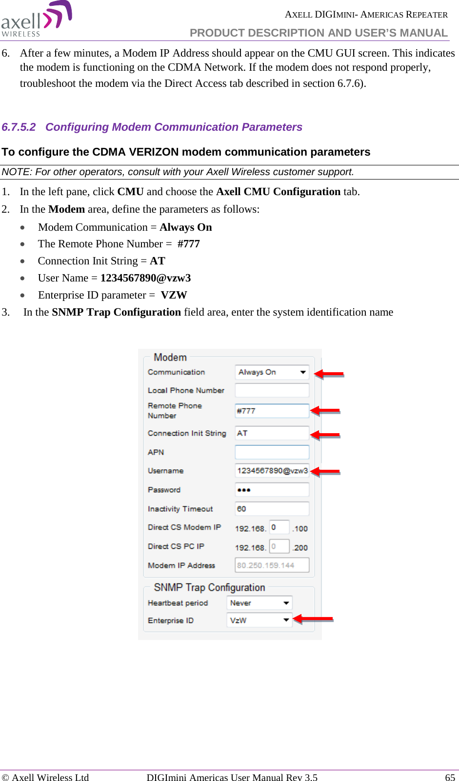  AXELL DIGIMINI- AMERICAS REPEATER PRODUCT DESCRIPTION AND USER’S MANUAL © Axell Wireless Ltd DIGImini Americas User Manual Rev 3.5  65  6.  After a few minutes, a Modem IP Address should appear on the CMU GUI screen. This indicates the modem is functioning on the CDMA Network. If the modem does not respond properly, troubleshoot the modem via the Direct Access tab described in section  6.7.6).  6.7.5.2  Configuring Modem Communication Parameters  To configure the CDMA VERIZON modem communication parameters NOTE: For other operators, consult with your Axell Wireless customer support. 1.   In the left pane, click CMU and choose the Axell CMU Configuration tab.  2.  In the Modem area, define the parameters as follows:  •  Modem Communication = Always On • The Remote Phone Number =  #777 • Connection Init String = AT • User Name = 1234567890@vzw3 •  Enterprise ID parameter =  VZW 3.  In the SNMP Trap Configuration field area, enter the system identification name      