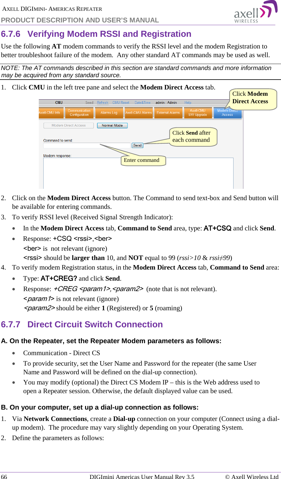  AXELL DIGIMINI- AMERICAS REPEATER PRODUCT DESCRIPTION AND USER’S MANUAL 66   DIGImini Americas User Manual Rev 3.5  © Axell Wireless Ltd 6.7.6  Verifying Modem RSSI and Registration Use the following AT modem commands to verify the RSSI level and the modem Registration to better troubleshoot failure of the modem.  Any other standard AT commands may be used as well. NOTE: The AT commands described in this section are standard commands and more information may be acquired from any standard source. 1.  Click CMU in the left tree pane and select the Modem Direct Access tab.  2.  Click on the Modem Direct Access button. The Command to send text-box and Send button will be available for entering commands.  3.  To verify RSSI level (Received Signal Strength Indicator): • In the Modem Direct Access tab, Command to Send area, type: AT+CSQ and click Send.  • Response: +CSQ &lt;rssi&gt;,&lt;ber&gt;  &lt;ber&gt; is  not relevant (ignore) &lt;rssi&gt; should be larger than 10, and NOT equal to 99 (rssi&gt;10 &amp; rssi≠99) 4.  To verify modem Registration status, in the Modem Direct Access tab, Command to Send area: • Type: AT+CREG? and click Send. •  Response: +CREG &lt;param1&gt;,&lt;param2&gt;  (note that is not relevant). &lt;param1&gt; is not relevant (ignore) &lt;param2&gt; should be either 1 (Registered) or 5 (roaming)  6.7.7  Direct Circuit Switch Connection A. On the Repeater, set the Repeater Modem parameters as follows: • Communication - Direct CS • To provide security, set the User Name and Password for the repeater (the same User Name and Password will be defined on the dial-up connection). • You may modify (optional) the Direct CS Modem IP – this is the Web address used to open a Repeater session. Otherwise, the default displayed value can be used. B. On your computer, set up a dial-up connection as follows: 1.  Via Network Connections, create a Dial-up connection on your computer (Connect using a dial-up modem).  The procedure may vary slightly depending on your Operating System. 2.  Define the parameters as follows: Click Modem Direct Access  Click Send after each command Enter command  