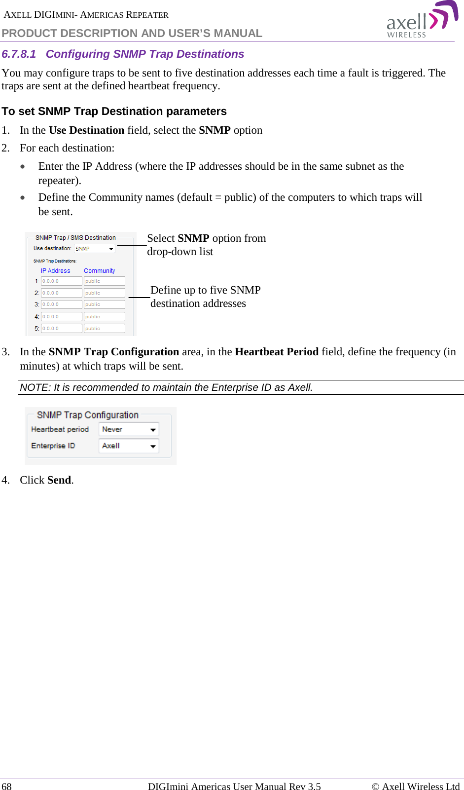  AXELL DIGIMINI- AMERICAS REPEATER PRODUCT DESCRIPTION AND USER’S MANUAL 68   DIGImini Americas User Manual Rev 3.5  © Axell Wireless Ltd 6.7.8.1  Configuring SNMP Trap Destinations You may configure traps to be sent to five destination addresses each time a fault is triggered. The traps are sent at the defined heartbeat frequency. To set SNMP Trap Destination parameters 1.   In the Use Destination field, select the SNMP option 2.  For each destination: • Enter the IP Address (where the IP addresses should be in the same subnet as the repeater). • Define the Community names (default = public) of the computers to which traps will be sent.    3.  In the SNMP Trap Configuration area, in the Heartbeat Period field, define the frequency (in minutes) at which traps will be sent.  NOTE: It is recommended to maintain the Enterprise ID as Axell.  4.  Click Send.    Select SNMP option from drop-down list Define up to five SNMP destination addresses 