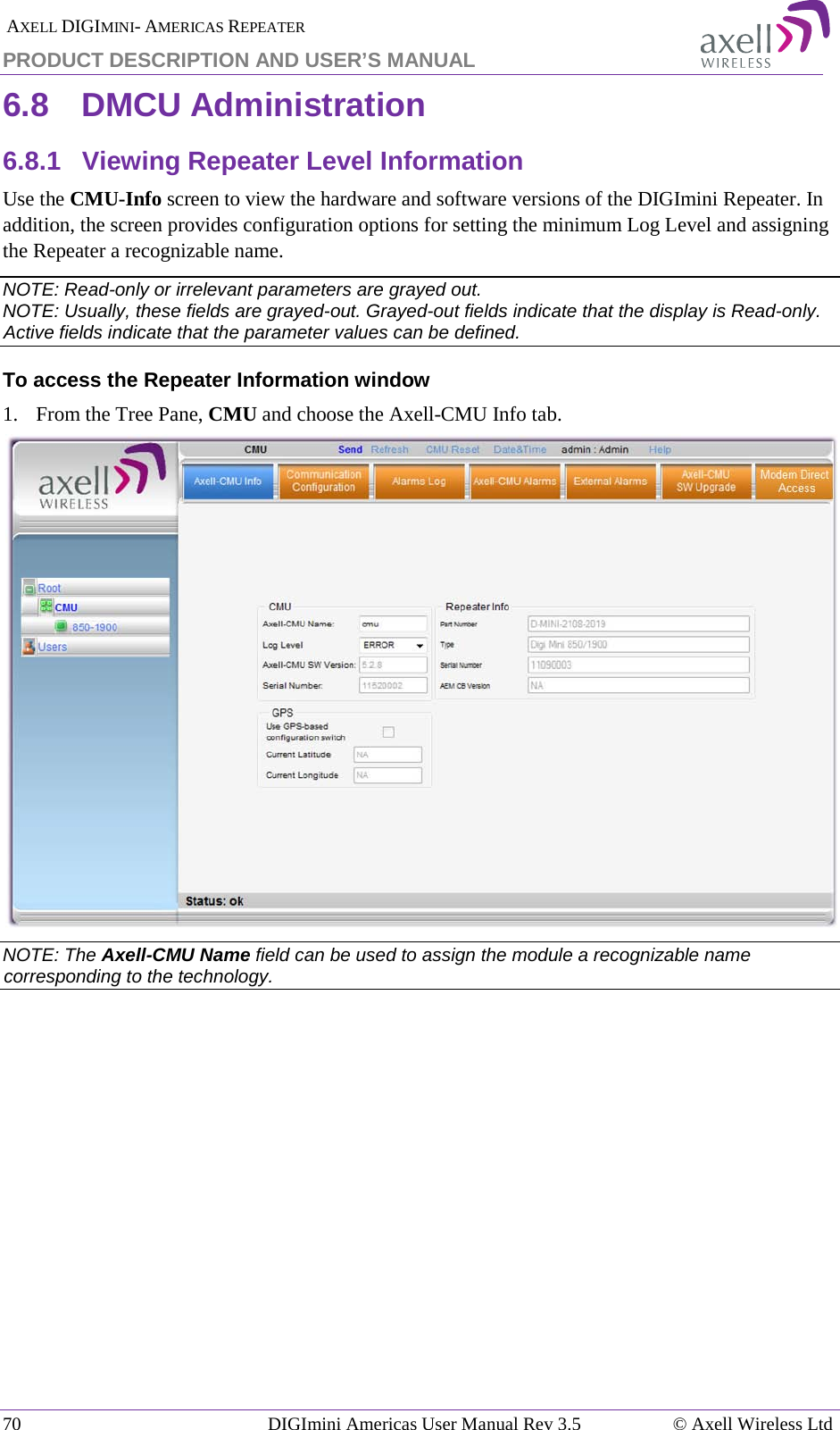  AXELL DIGIMINI- AMERICAS REPEATER PRODUCT DESCRIPTION AND USER’S MANUAL 70   DIGImini Americas User Manual Rev 3.5  © Axell Wireless Ltd 6.8  DMCU Administration 6.8.1  Viewing Repeater Level Information Use the CMU-Info screen to view the hardware and software versions of the DIGImini Repeater. In addition, the screen provides configuration options for setting the minimum Log Level and assigning the Repeater a recognizable name.  NOTE: Read-only or irrelevant parameters are grayed out. NOTE: Usually, these fields are grayed-out. Grayed-out fields indicate that the display is Read-only. Active fields indicate that the parameter values can be defined. To access the Repeater Information window 1.  From the Tree Pane, CMU and choose the Axell-CMU Info tab.  NOTE: The Axell-CMU Name field can be used to assign the module a recognizable name corresponding to the technology.            