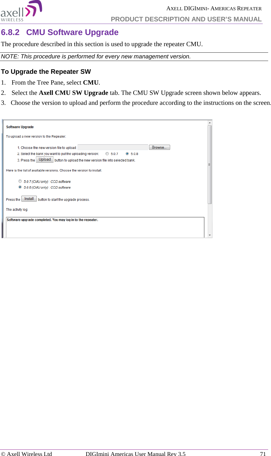  AXELL DIGIMINI- AMERICAS REPEATER PRODUCT DESCRIPTION AND USER’S MANUAL © Axell Wireless Ltd DIGImini Americas User Manual Rev 3.5  71  6.8.2  CMU Software Upgrade The procedure described in this section is used to upgrade the repeater CMU.  NOTE: This procedure is performed for every new management version. To Upgrade the Repeater SW 1.  From the Tree Pane, select CMU. 2.  Select the Axell CMU SW Upgrade tab. The CMU SW Upgrade screen shown below appears.  3.   Choose the version to upload and perform the procedure according to the instructions on the screen.     