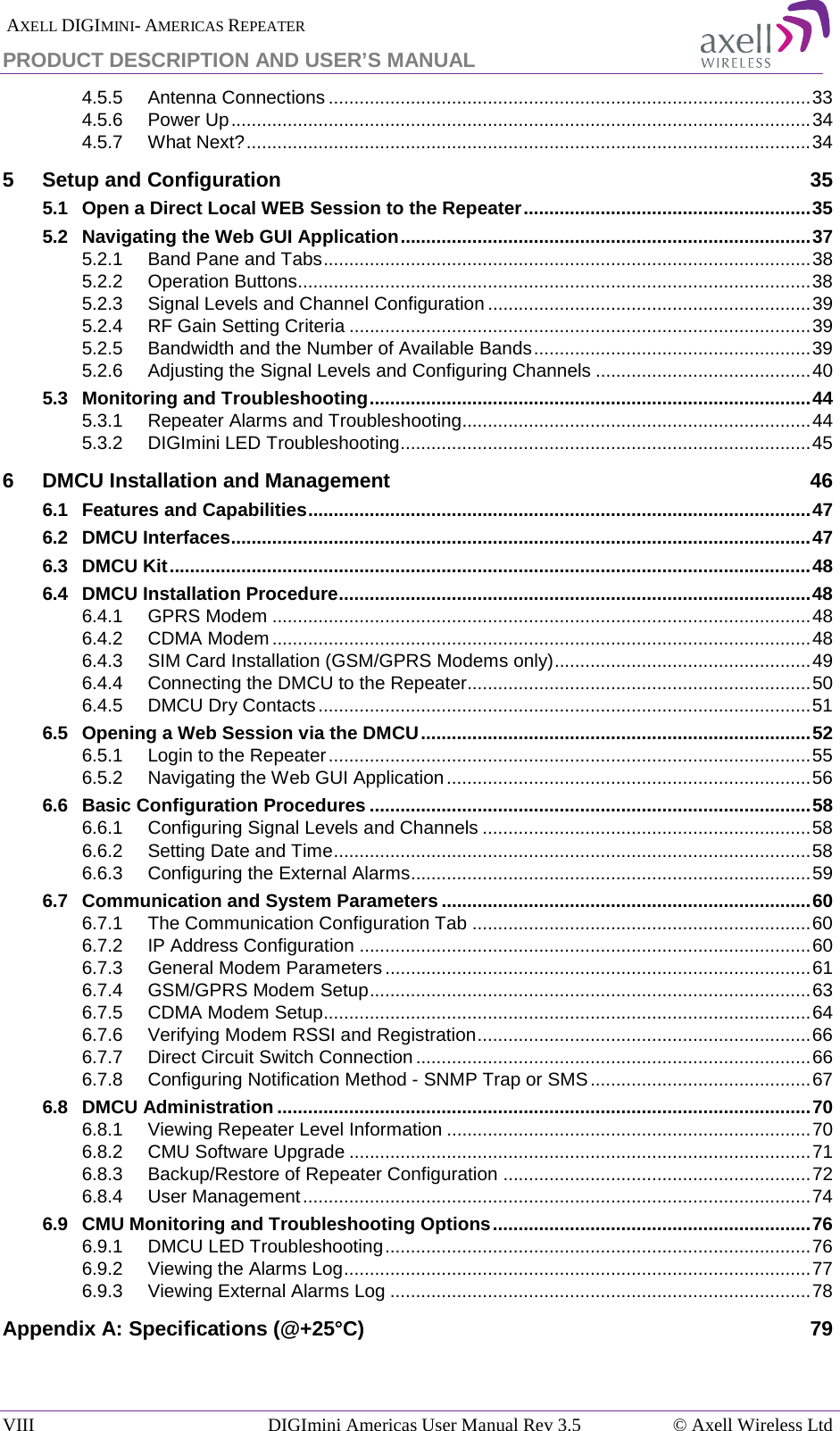  AXELL DIGIMINI- AMERICAS REPEATER PRODUCT DESCRIPTION AND USER’S MANUAL VIII   DIGImini Americas User Manual Rev 3.5  © Axell Wireless Ltd 4.5.5 Antenna Connections .............................................................................................. 33 4.5.6 Power Up ................................................................................................................. 34 4.5.7 What Next? .............................................................................................................. 34 5 Setup and Configuration 35 5.1 Open a Direct Local WEB Session to the Repeater ........................................................ 35 5.2 Navigating the Web GUI Application ................................................................................ 37 5.2.1 Band Pane and Tabs ............................................................................................... 38 5.2.2 Operation Buttons.................................................................................................... 38 5.2.3 Signal Levels and Channel Configuration ............................................................... 39 5.2.4 RF Gain Setting Criteria .......................................................................................... 39 5.2.5 Bandwidth and the Number of Available Bands ...................................................... 39 5.2.6 Adjusting the Signal Levels and Configuring Channels .......................................... 40 5.3 Monitoring and Troubleshooting ...................................................................................... 44 5.3.1 Repeater Alarms and Troubleshooting.................................................................... 44 5.3.2 DIGImini LED Troubleshooting ................................................................................ 45 6 DMCU Installation and Management 46 6.1 Features and Capabilities .................................................................................................. 47 6.2 DMCU Interfaces ................................................................................................................. 47 6.3 DMCU Kit ............................................................................................................................. 48 6.4 DMCU Installation Procedure ............................................................................................ 48 6.4.1 GPRS Modem ......................................................................................................... 48 6.4.2 CDMA Modem ......................................................................................................... 48 6.4.3 SIM Card Installation (GSM/GPRS Modems only) .................................................. 49 6.4.4 Connecting the DMCU to the Repeater................................................................... 50 6.4.5 DMCU Dry Contacts ................................................................................................ 51 6.5 Opening a Web Session via the DMCU ............................................................................ 52 6.5.1 Login to the Repeater .............................................................................................. 55 6.5.2 Navigating the Web GUI Application ....................................................................... 56 6.6 Basic Configuration Procedures ...................................................................................... 58 6.6.1 Configuring Signal Levels and Channels ................................................................ 58 6.6.2 Setting Date and Time ............................................................................................. 58 6.6.3 Configuring the External Alarms .............................................................................. 59 6.7 Communication and System Parameters ........................................................................ 60 6.7.1 The Communication Configuration Tab .................................................................. 60 6.7.2 IP Address Configuration ........................................................................................ 60 6.7.3 General Modem Parameters ................................................................................... 61 6.7.4 GSM/GPRS Modem Setup ...................................................................................... 63 6.7.5 CDMA Modem Setup............................................................................................... 64 6.7.6 Verifying Modem RSSI and Registration ................................................................. 66 6.7.7 Direct Circuit Switch Connection ............................................................................. 66 6.7.8 Configuring Notification Method - SNMP Trap or SMS ........................................... 67 6.8 DMCU Administration ........................................................................................................ 70 6.8.1 Viewing Repeater Level Information ....................................................................... 70 6.8.2 CMU Software Upgrade .......................................................................................... 71 6.8.3 Backup/Restore of Repeater Configuration ............................................................ 72 6.8.4 User Management ................................................................................................... 74 6.9 CMU Monitoring and Troubleshooting Options .............................................................. 76 6.9.1 DMCU LED Troubleshooting ................................................................................... 76 6.9.2 Viewing the Alarms Log ........................................................................................... 77 6.9.3 Viewing External Alarms Log .................................................................................. 78 Appendix A: Specifications (@+25°C) 79    