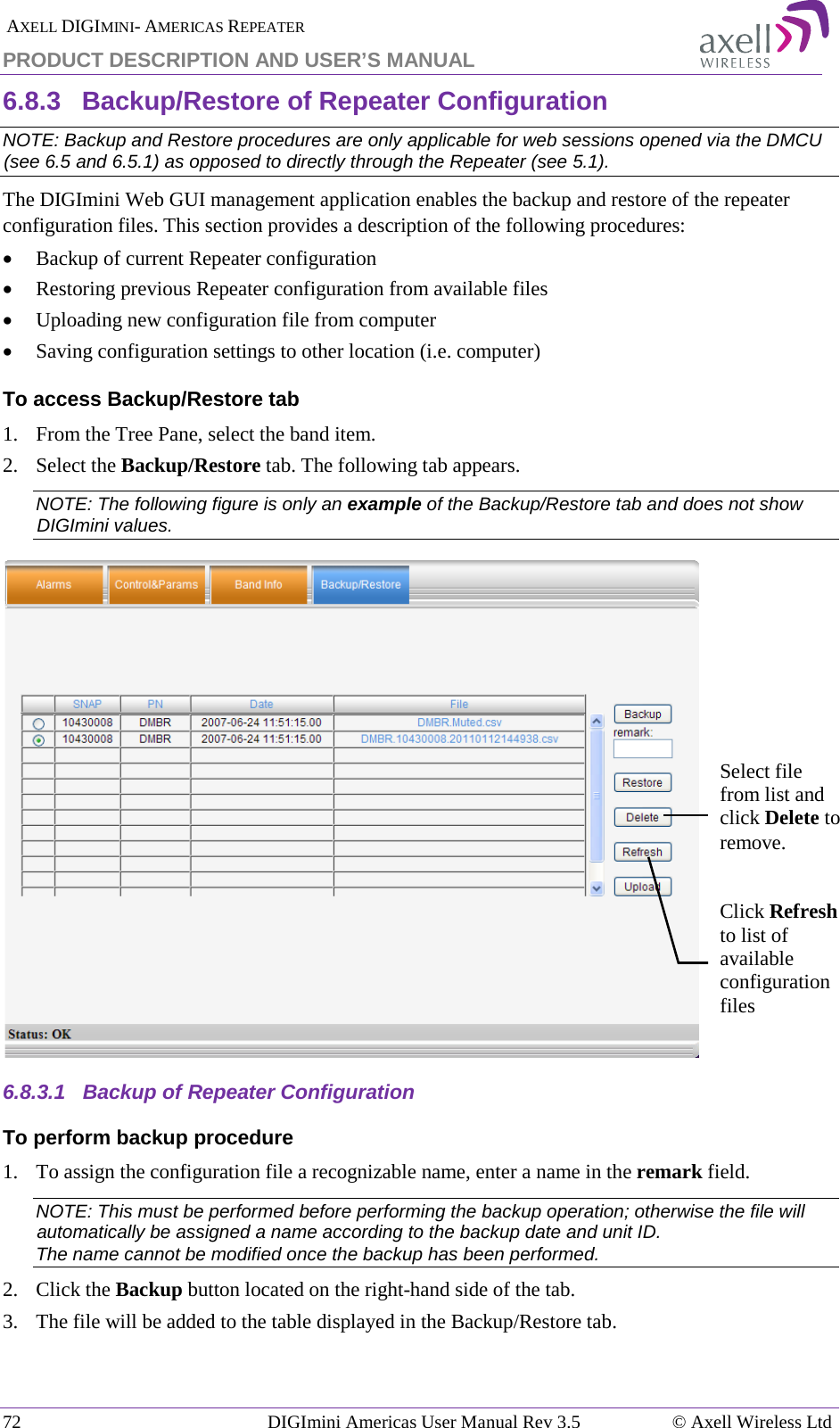  AXELL DIGIMINI- AMERICAS REPEATER PRODUCT DESCRIPTION AND USER’S MANUAL 72   DIGImini Americas User Manual Rev 3.5  © Axell Wireless Ltd 6.8.3  Backup/Restore of Repeater Configuration  NOTE: Backup and Restore procedures are only applicable for web sessions opened via the DMCU (see  6.5 and  6.5.1) as opposed to directly through the Repeater (see  5.1). The DIGImini Web GUI management application enables the backup and restore of the repeater configuration files. This section provides a description of the following procedures: • Backup of current Repeater configuration • Restoring previous Repeater configuration from available files • Uploading new configuration file from computer • Saving configuration settings to other location (i.e. computer) To access Backup/Restore tab 1.  From the Tree Pane, select the band item. 2.  Select the Backup/Restore tab. The following tab appears. NOTE: The following figure is only an example of the Backup/Restore tab and does not show DIGImini values.  6.8.3.1  Backup of Repeater Configuration To perform backup procedure 1.  To assign the configuration file a recognizable name, enter a name in the remark field. NOTE: This must be performed before performing the backup operation; otherwise the file will automatically be assigned a name according to the backup date and unit ID. The name cannot be modified once the backup has been performed. 2.  Click the Backup button located on the right-hand side of the tab.  3.  The file will be added to the table displayed in the Backup/Restore tab. Select file from list and click Delete to remove. Click Refresh to list of available configuration files 