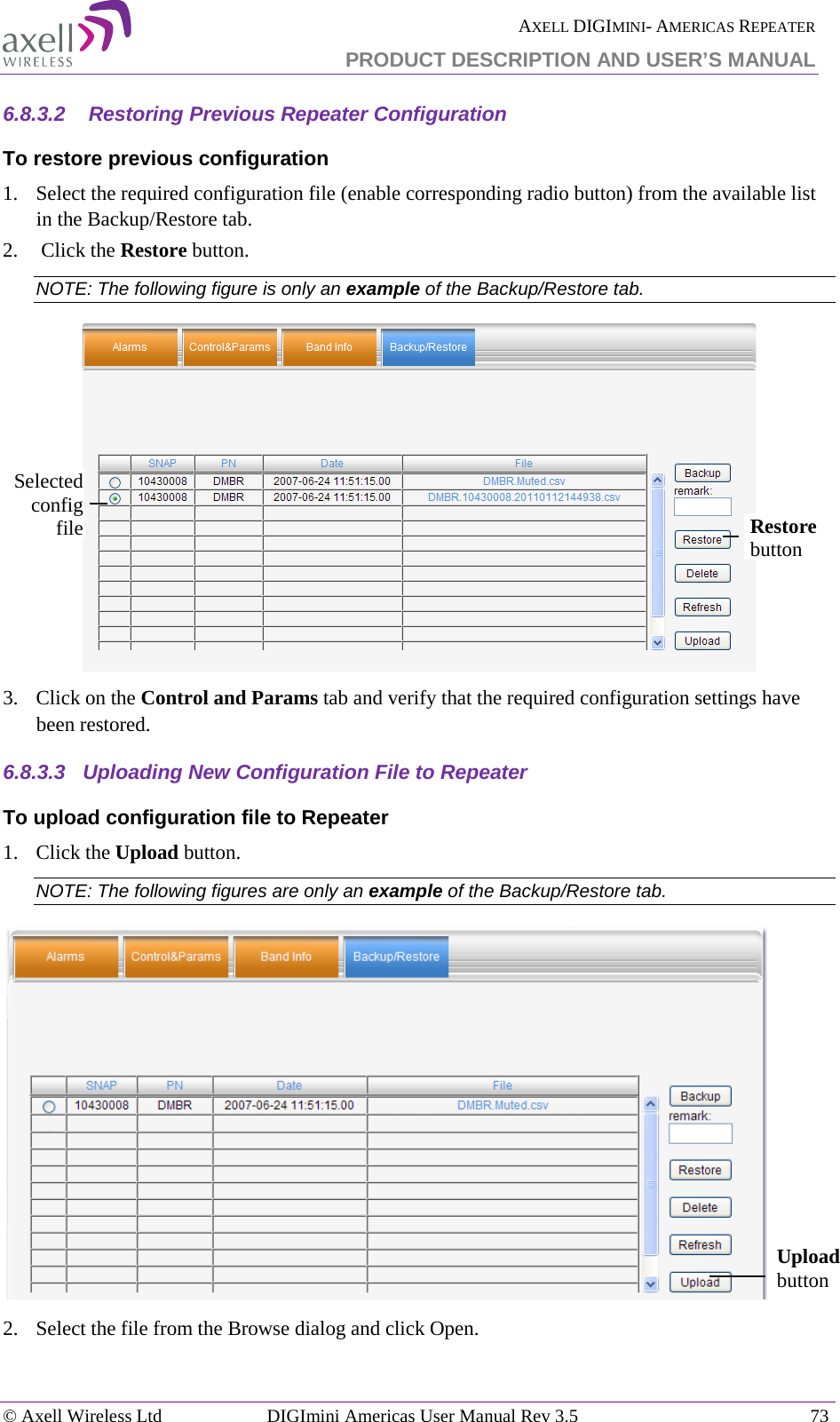  AXELL DIGIMINI- AMERICAS REPEATER PRODUCT DESCRIPTION AND USER’S MANUAL © Axell Wireless Ltd DIGImini Americas User Manual Rev 3.5  73  6.8.3.2   Restoring Previous Repeater Configuration To restore previous configuration 1.  Select the required configuration file (enable corresponding radio button) from the available list in the Backup/Restore tab. 2.   Click the Restore button. NOTE: The following figure is only an example of the Backup/Restore tab.  3.  Click on the Control and Params tab and verify that the required configuration settings have been restored. 6.8.3.3  Uploading New Configuration File to Repeater  To upload configuration file to Repeater 1.  Click the Upload button. NOTE: The following figures are only an example of the Backup/Restore tab.  2.  Select the file from the Browse dialog and click Open. Selected config file Restore button Upload button 