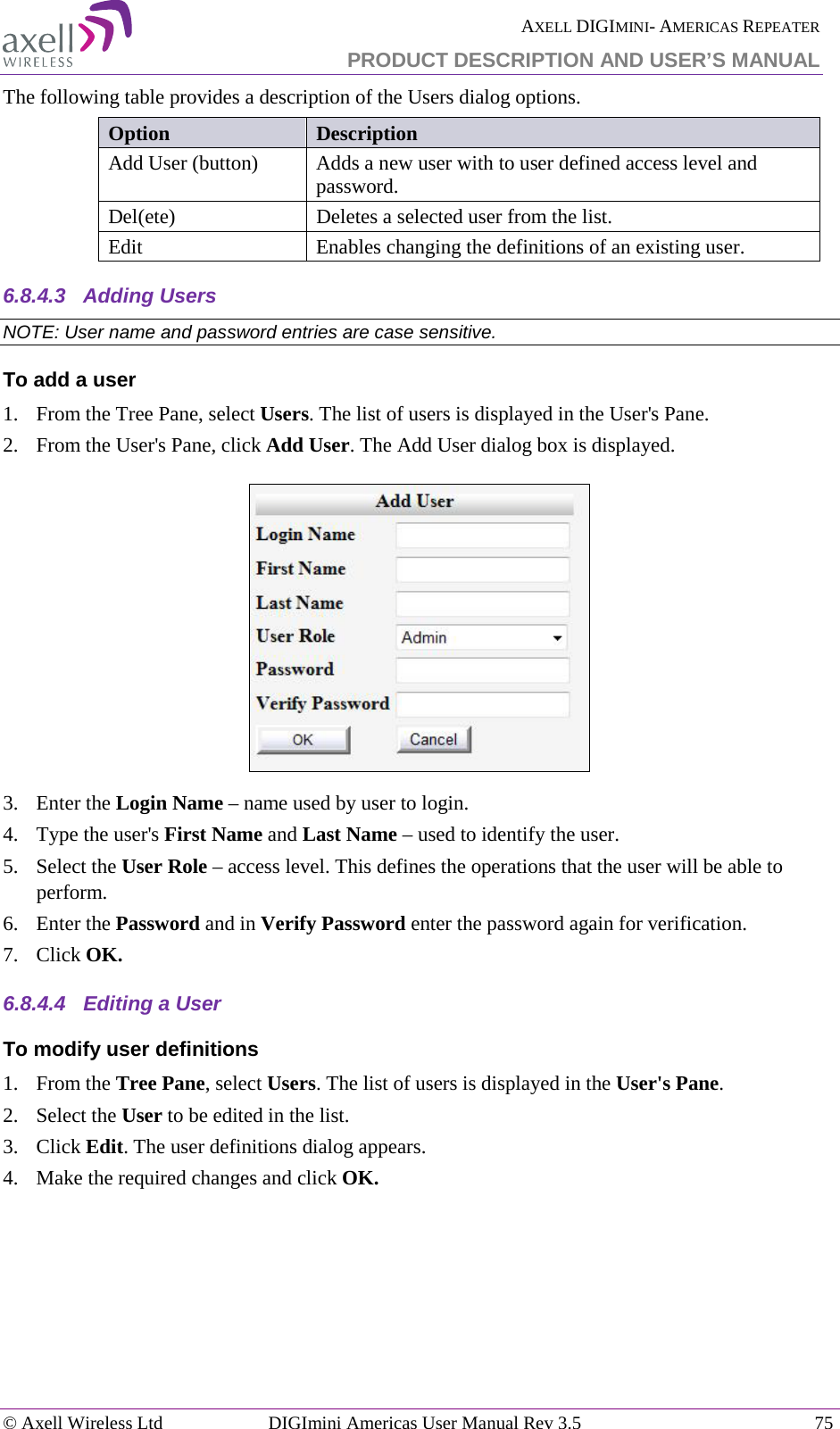  AXELL DIGIMINI- AMERICAS REPEATER PRODUCT DESCRIPTION AND USER’S MANUAL © Axell Wireless Ltd DIGImini Americas User Manual Rev 3.5  75  The following table provides a description of the Users dialog options. Option Description Add User (button) Adds a new user with to user defined access level and password.  Del(ete) Deletes a selected user from the list. Edit   Enables changing the definitions of an existing user. 6.8.4.3  Adding Users NOTE: User name and password entries are case sensitive. To add a user 1.  From the Tree Pane, select Users. The list of users is displayed in the User&apos;s Pane. 2.  From the User&apos;s Pane, click Add User. The Add User dialog box is displayed.  3.  Enter the Login Name – name used by user to login. 4.  Type the user&apos;s First Name and Last Name – used to identify the user.  5.  Select the User Role – access level. This defines the operations that the user will be able to perform.  6.  Enter the Password and in Verify Password enter the password again for verification. 7.  Click OK. 6.8.4.4  Editing a User  To modify user definitions 1.  From the Tree Pane, select Users. The list of users is displayed in the User&apos;s Pane. 2.  Select the User to be edited in the list. 3.  Click Edit. The user definitions dialog appears. 4.  Make the required changes and click OK.     