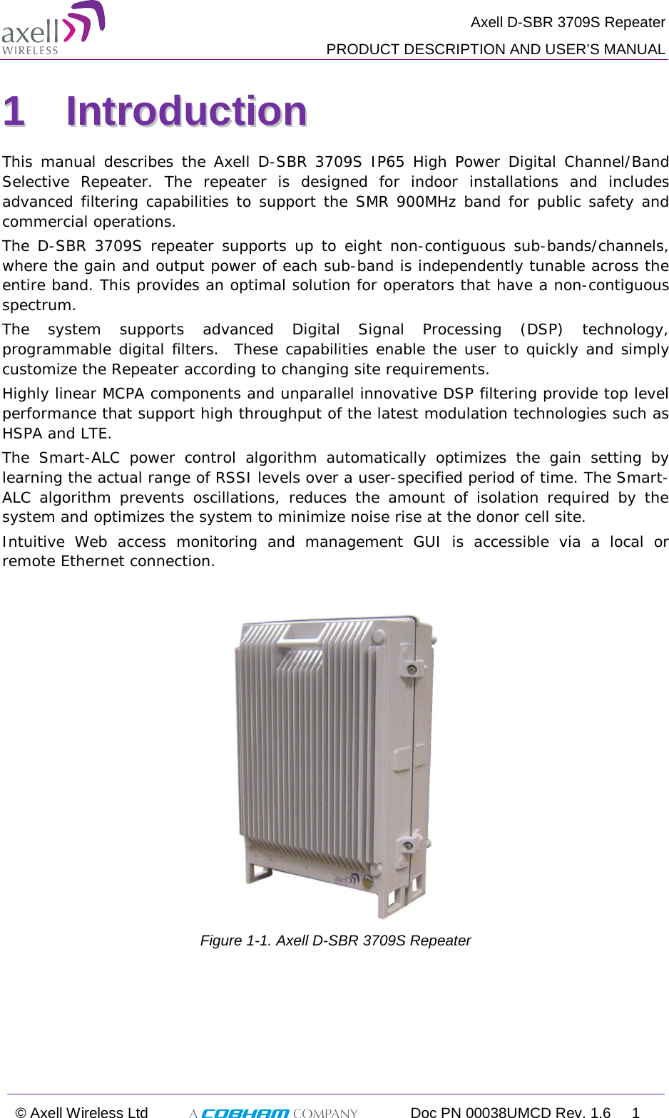  Axell D-SBR 3709S Repeater PRODUCT DESCRIPTION AND USER’S MANUAL © Axell Wireless Ltd  Doc PN 00038UMCD Rev. 1.6  1  11  IInnttrroodduuccttiioonn    This manual describes the Axell D-SBR 3709S IP65 High Power Digital Channel/Band Selective  Repeater. The repeater is designed for indoor installations and includes advanced filtering capabilities to support the SMR 900MHz band for public safety and commercial operations.  The D-SBR 3709S repeater supports up to eight non-contiguous sub-bands/channels, where the gain and output power of each sub-band is independently tunable across the entire band. This provides an optimal solution for operators that have a non-contiguous spectrum. The system supports advanced Digital Signal Processing (DSP) technology, programmable digital filters.  These capabilities enable the user to quickly and simply customize the Repeater according to changing site requirements. Highly linear MCPA components and unparallel innovative DSP filtering provide top level performance that support high throughput of the latest modulation technologies such as HSPA and LTE. The Smart-ALC power control algorithm automatically optimizes the gain setting by learning the actual range of RSSI levels over a user-specified period of time. The Smart-ALC algorithm prevents oscillations, reduces the amount of isolation required by the system and optimizes the system to minimize noise rise at the donor cell site. Intuitive Web access monitoring and management GUI is accessible via a local or remote Ethernet connection.    Figure  1-1. Axell D-SBR 3709S Repeater    