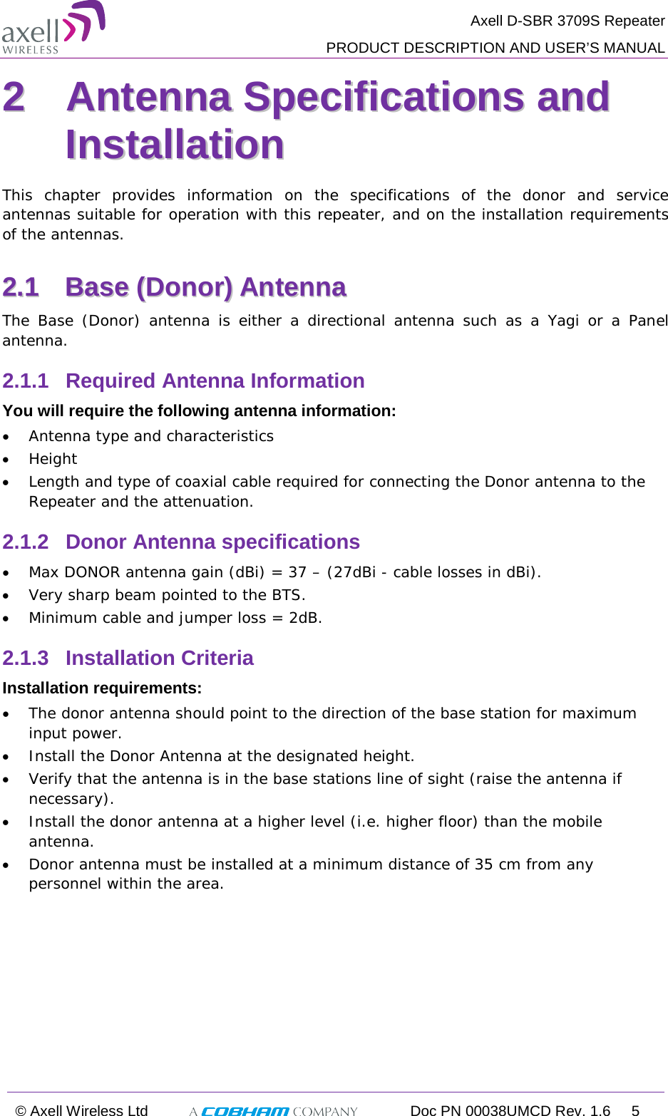  Axell D-SBR 3709S Repeater  PRODUCT DESCRIPTION AND USER’S MANUAL  © Axell Wireless Ltd  Doc PN 00038UMCD Rev. 1.6  5  22  AAnntteennnnaa  SSppeecciiffiiccaattiioonnss  aanndd  IInnssttaallllaattiioonn  This chapter provides information on the specifications of the donor and service antennas suitable for operation with this repeater, and on the installation requirements of the antennas. 22..11  BBaassee  ((DDoonnoorr))  AAnntteennnnaa    The Base (Donor) antenna is  either a directional antenna such as a Yagi or a Panel antenna. 2.1.1  Required Antenna Information You will require the following antenna information: • Antenna type and characteristics • Height • Length and type of coaxial cable required for connecting the Donor antenna to the Repeater and the attenuation. 2.1.2  Donor Antenna specifications • Max DONOR antenna gain (dBi) = 37 – (27dBi - cable losses in dBi). • Very sharp beam pointed to the BTS. • Minimum cable and jumper loss = 2dB. 2.1.3  Installation Criteria Installation requirements: • The donor antenna should point to the direction of the base station for maximum input power. • Install the Donor Antenna at the designated height. • Verify that the antenna is in the base stations line of sight (raise the antenna if necessary).  • Install the donor antenna at a higher level (i.e. higher floor) than the mobile antenna. • Donor antenna must be installed at a minimum distance of 35 cm from any personnel within the area.   