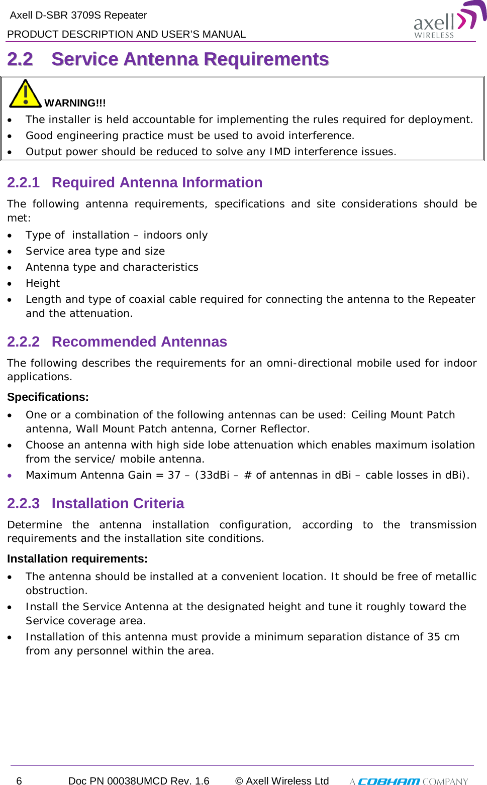  Axell D-SBR 3709S Repeater PRODUCT DESCRIPTION AND USER’S MANUAL 6  Doc PN 00038UMCD Rev. 1.6 © Axell Wireless Ltd   22..22  SSeerrvviiccee  AAnntteennnnaa  RReeqquuiirreemmeennttss   WARNING!!! • The installer is held accountable for implementing the rules required for deployment. • Good engineering practice must be used to avoid interference. • Output power should be reduced to solve any IMD interference issues. 2.2.1  Required Antenna Information The following antenna requirements, specifications and site considerations should be met: • Type of  installation – indoors only • Service area type and size  • Antenna type and characteristics • Height • Length and type of coaxial cable required for connecting the antenna to the Repeater and the attenuation. 2.2.2  Recommended Antennas The following describes the requirements for an omni-directional mobile used for indoor applications. Specifications: • One or a combination of the following antennas can be used: Ceiling Mount Patch antenna, Wall Mount Patch antenna, Corner Reflector. • Choose an antenna with high side lobe attenuation which enables maximum isolation from the service/ mobile antenna. • Maximum Antenna Gain = 37 – (33dBi – # of antennas in dBi – cable losses in dBi).  2.2.3  Installation Criteria Determine the antenna installation configuration, according to the transmission requirements and the installation site conditions. Installation requirements: • The antenna should be installed at a convenient location. It should be free of metallic obstruction. • Install the Service Antenna at the designated height and tune it roughly toward the Service coverage area. • Installation of this antenna must provide a minimum separation distance of 35 cm from any personnel within the area. 