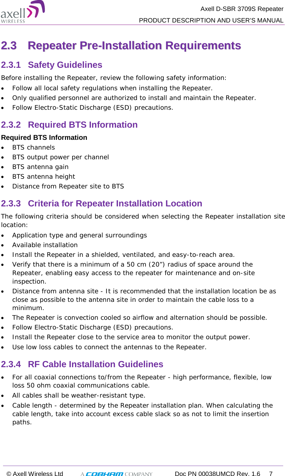  Axell D-SBR 3709S Repeater  PRODUCT DESCRIPTION AND USER’S MANUAL  © Axell Wireless Ltd  Doc PN 00038UMCD Rev. 1.6  7  22..33  RReeppeeaatteerr  PPrree--IInnssttaallllaattiioonn  RReeqquuiirreemmeennttss  2.3.1  Safety Guidelines Before installing the Repeater, review the following safety information:  • Follow all local safety regulations when installing the Repeater. • Only qualified personnel are authorized to install and maintain the Repeater. • Follow Electro-Static Discharge (ESD) precautions. 2.3.2  Required BTS Information Required BTS Information • BTS channels • BTS output power per channel • BTS antenna gain • BTS antenna height  • Distance from Repeater site to BTS 2.3.3  Criteria for Repeater Installation Location The following criteria should be considered when selecting the Repeater installation site location: • Application type and general surroundings • Available installation • Install the Repeater in a shielded, ventilated, and easy-to-reach area. • Verify that there is a minimum of a 50 cm (20”) radius of space around the Repeater, enabling easy access to the repeater for maintenance and on-site inspection. • Distance from antenna site - It is recommended that the installation location be as close as possible to the antenna site in order to maintain the cable loss to a minimum. • The Repeater is convection cooled so airflow and alternation should be possible. • Follow Electro-Static Discharge (ESD) precautions. • Install the Repeater close to the service area to monitor the output power. • Use low loss cables to connect the antennas to the Repeater. 2.3.4  RF Cable Installation Guidelines • For all coaxial connections to/from the Repeater - high performance, flexible, low loss 50 ohm coaxial communications cable.  • All cables shall be weather-resistant type.  • Cable length - determined by the Repeater installation plan. When calculating the cable length, take into account excess cable slack so as not to limit the insertion paths. 