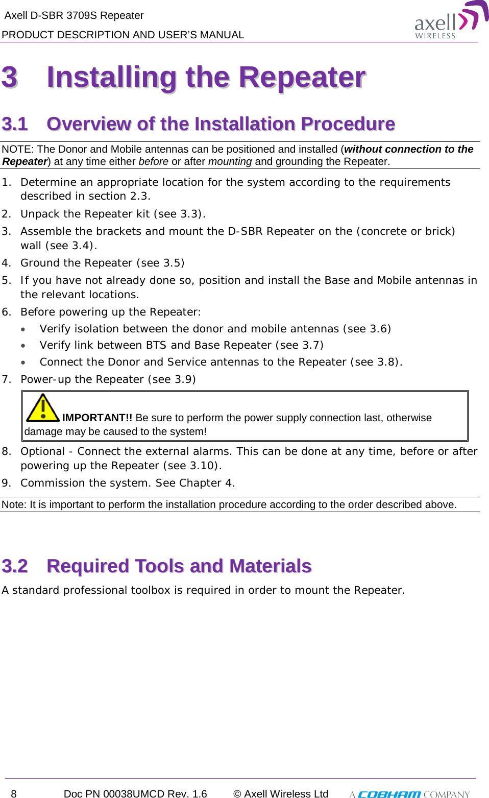  Axell D-SBR 3709S Repeater PRODUCT DESCRIPTION AND USER’S MANUAL 8  Doc PN 00038UMCD Rev. 1.6 © Axell Wireless Ltd   33  IInnssttaalllliinngg  tthhee  RReeppeeaatteerr  33..11  OOvveerrvviieeww  ooff  tthhee  IInnssttaallllaattiioonn  PPrroocceedduurree  NOTE: The Donor and Mobile antennas can be positioned and installed (without connection to the Repeater) at any time either before or after mounting and grounding the Repeater. 1.  Determine an appropriate location for the system according to the requirements described in section  2.3. 2.  Unpack the Repeater kit (see  3.3). 3.  Assemble the brackets and mount the D-SBR Repeater on the (concrete or brick) wall (see  3.4). 4.  Ground the Repeater (see  3.5) 5.  If you have not already done so, position and install the Base and Mobile antennas in the relevant locations. 6.  Before powering up the Repeater: •  Verify isolation between the donor and mobile antennas (see  3.6) • Verify link between BTS and Base Repeater (see  3.7) • Connect the Donor and Service antennas to the Repeater (see  3.8). 7.  Power-up the Repeater (see  3.9)  IMPORTANT!! Be sure to perform the power supply connection last, otherwise damage may be caused to the system! 8.  Optional - Connect the external alarms. This can be done at any time, before or after powering up the Repeater (see  3.10). 9.  Commission the system. See Chapter  4. Note: It is important to perform the installation procedure according to the order described above.  33..22  RReeqquuiirreedd  TToooollss  aanndd  MMaatteerriiaallss  A standard professional toolbox is required in order to mount the Repeater. 