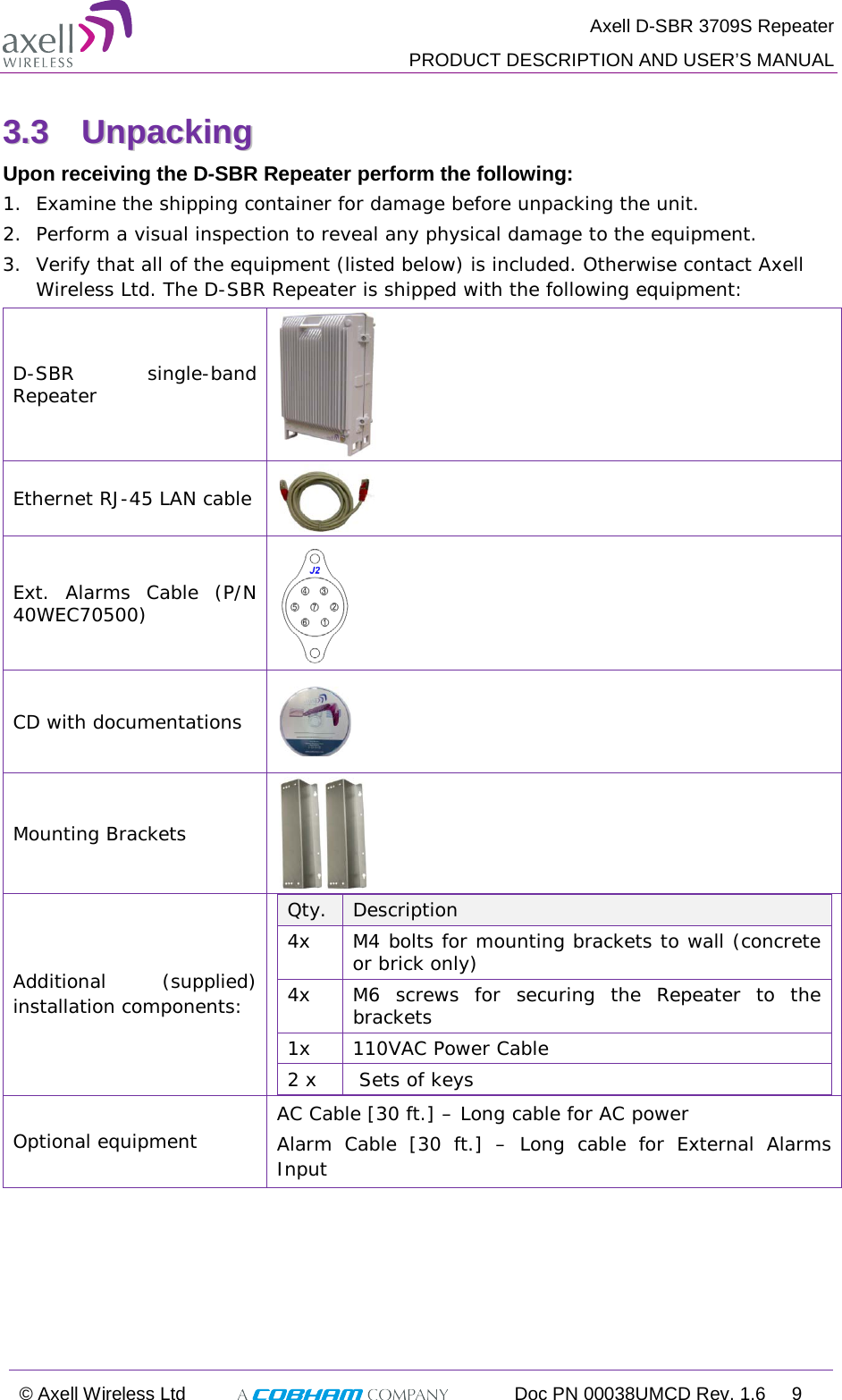  Axell D-SBR 3709S Repeater  PRODUCT DESCRIPTION AND USER’S MANUAL  © Axell Wireless Ltd  Doc PN 00038UMCD Rev. 1.6  9  33..33  UUnnppaacckkiinngg  Upon receiving the D-SBR Repeater perform the following:  1.  Examine the shipping container for damage before unpacking the unit. 2.  Perform a visual inspection to reveal any physical damage to the equipment.  3.  Verify that all of the equipment (listed below) is included. Otherwise contact Axell Wireless Ltd. The D-SBR Repeater is shipped with the following equipment:  D-SBR  single-band Repeater  Ethernet RJ-45 LAN cable   Ext. Alarms Cable (P/N 40WEC70500)  CD with documentations  Mounting Brackets  Additional (supplied) installation components:  Qty.   Description  4x M4 bolts for mounting brackets to wall (concrete or brick only) 4x M6 screws for securing the Repeater to the brackets 1x  110VAC Power Cable 2 x   Sets of keys Optional equipment AC Cable [30 ft.] – Long cable for AC power Alarm Cable [30 ft.] –  Long cable for External Alarms Input   