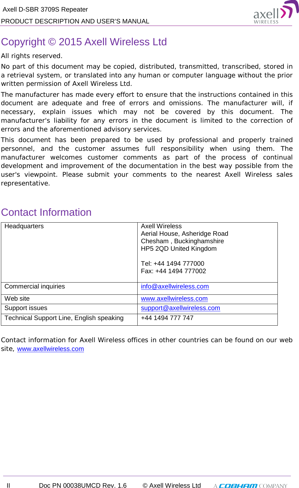  Axell D-SBR 3709S Repeater PRODUCT DESCRIPTION AND USER’S MANUAL II Doc PN 00038UMCD Rev. 1.6 © Axell Wireless Ltd   Copyright © 2015 Axell Wireless Ltd All rights reserved. No part of this document may be copied, distributed, transmitted, transcribed, stored in a retrieval system, or translated into any human or computer language without the prior written permission of Axell Wireless Ltd. The manufacturer has made every effort to ensure that the instructions contained in this document are adequate and free of errors and omissions. The manufacturer will, if necessary, explain issues which may not be covered by this document. The manufacturer&apos;s liability for any errors in the document is limited to the correction of errors and the aforementioned advisory services. This document has been prepared to be used by professional and properly trained personnel, and the customer assumes full responsibility when using them. The manufacturer welcomes customer comments as part of the process of continual development and improvement of the documentation in the best way possible from the user&apos;s viewpoint. Please submit your comments to the nearest Axell Wireless sales representative.  Contact Information Headquarters Axell Wireless Aerial House, Asheridge Road  Chesham , Buckinghamshire HP5 2QD United Kingdom   Tel: +44 1494 777000  Fax: +44 1494 777002   Commercial inquiries info@axellwireless.com Web site www.axellwireless.com Support issues support@axellwireless.com Technical Support Line, English speaking +44 1494 777 747  Contact information for Axell Wireless offices in other countries can be found on our web site, www.axellwireless.com     