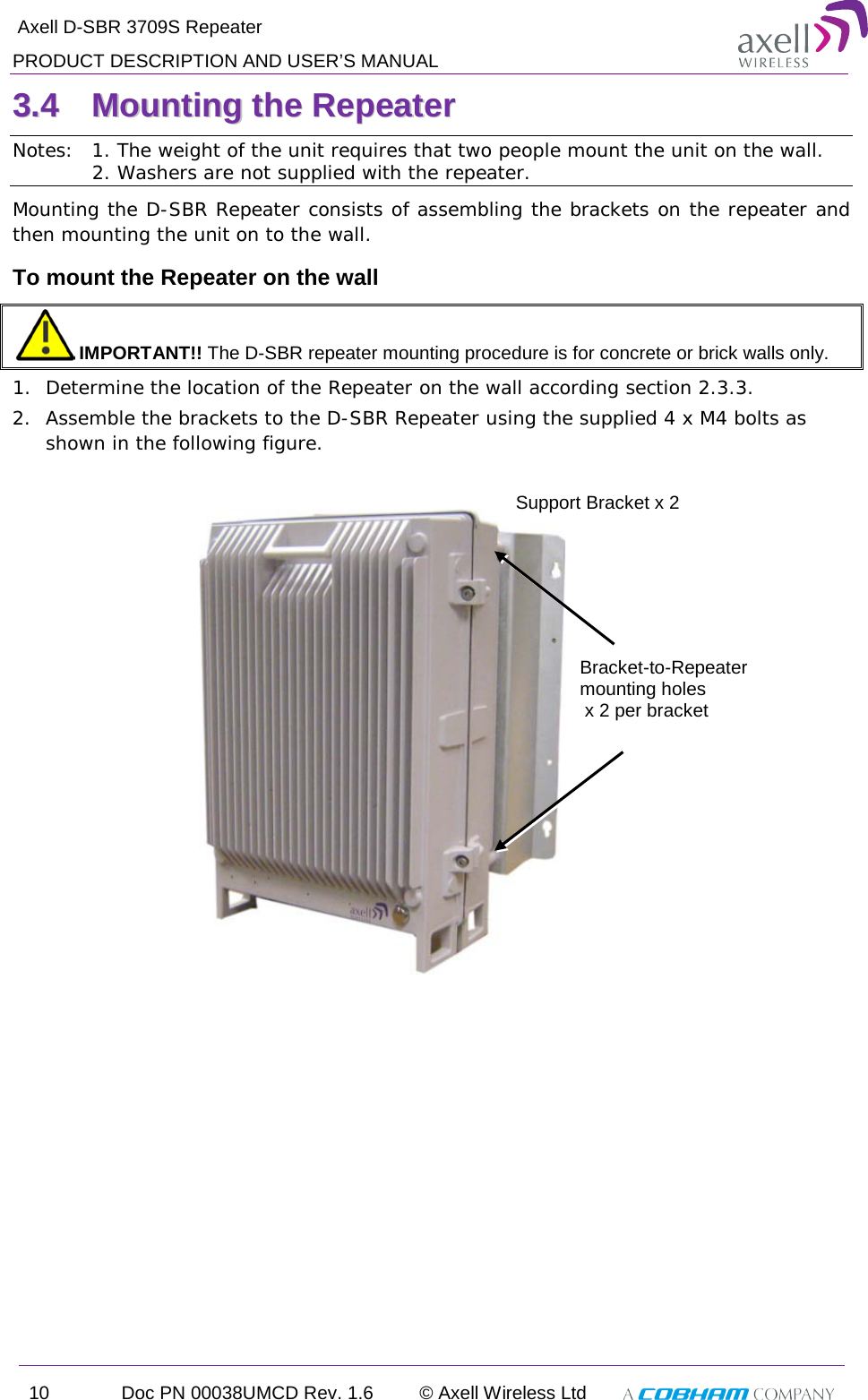  Axell D-SBR 3709S Repeater PRODUCT DESCRIPTION AND USER’S MANUAL 10 Doc PN 00038UMCD Rev. 1.6 © Axell Wireless Ltd   33..44  MMoouunnttiinngg  tthhee  RReeppeeaatteerr  Notes:  1. The weight of the unit requires that two people mount the unit on the wall.             2. Washers are not supplied with the repeater. Mounting the D-SBR Repeater consists of assembling the brackets on the repeater and then mounting the unit on to the wall. To mount the Repeater on the wall  IMPORTANT!! The D-SBR repeater mounting procedure is for concrete or brick walls only. 1.  Determine the location of the Repeater on the wall according section  2.3.3. 2.  Assemble the brackets to the D-SBR Repeater using the supplied 4 x M4 bolts as shown in the following figure.             Support Bracket x 2 Bracket-to-Repeater mounting holes  x 2 per bracket 