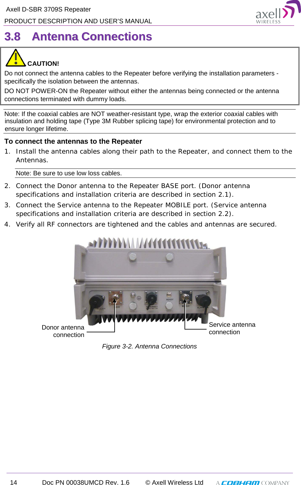  Axell D-SBR 3709S Repeater PRODUCT DESCRIPTION AND USER’S MANUAL 14 Doc PN 00038UMCD Rev. 1.6 © Axell Wireless Ltd   33..88  AAnntteennnnaa  CCoonnnneeccttiioonnss   CAUTION! Do not connect the antenna cables to the Repeater before verifying the installation parameters - specifically the isolation between the antennas. DO NOT POWER-ON the Repeater without either the antennas being connected or the antenna connections terminated with dummy loads.  Note: If the coaxial cables are NOT weather-resistant type, wrap the exterior coaxial cables with insulation and holding tape (Type 3M Rubber splicing tape) for environmental protection and to ensure longer lifetime. To connect the antennas to the Repeater 1.  Install the antenna cables along their path to the Repeater, and connect them to the Antennas. Note: Be sure to use low loss cables. 2.  Connect the Donor antenna to the Repeater BASE port. (Donor antenna specifications and installation criteria are described in section  2.1). 3.  Connect the Service antenna to the Repeater MOBILE port. (Service antenna specifications and installation criteria are described in section  2.2). 4.  Verify all RF connectors are tightened and the cables and antennas are secured.   Figure  3-2. Antenna Connections Donor antenna connection  Service antenna connection  