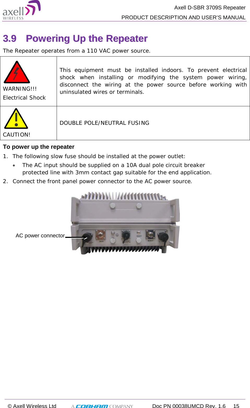  Axell D-SBR 3709S Repeater  PRODUCT DESCRIPTION AND USER’S MANUAL  © Axell Wireless Ltd  Doc PN 00038UMCD Rev. 1.6 15  33..99  PPoowweerriinngg  UUpp  tthhee  RReeppeeaatteerr    The Repeater operates from a 110 VAC power source.  WARNING!!! Electrical Shock This equipment must be installed indoors. To prevent electrical shock when installing or modifying the system power wiring, disconnect the wiring at the power source before working with uninsulated wires or terminals.  CAUTION! DOUBLE POLE/NEUTRAL FUSING To power up the repeater 1.  The following slow fuse should be installed at the power outlet: • The AC input should be supplied on a 10A dual pole circuit breaker protected line with 3mm contact gap suitable for the end application. 2.  Connect the front panel power connector to the AC power source.     AC power connector 