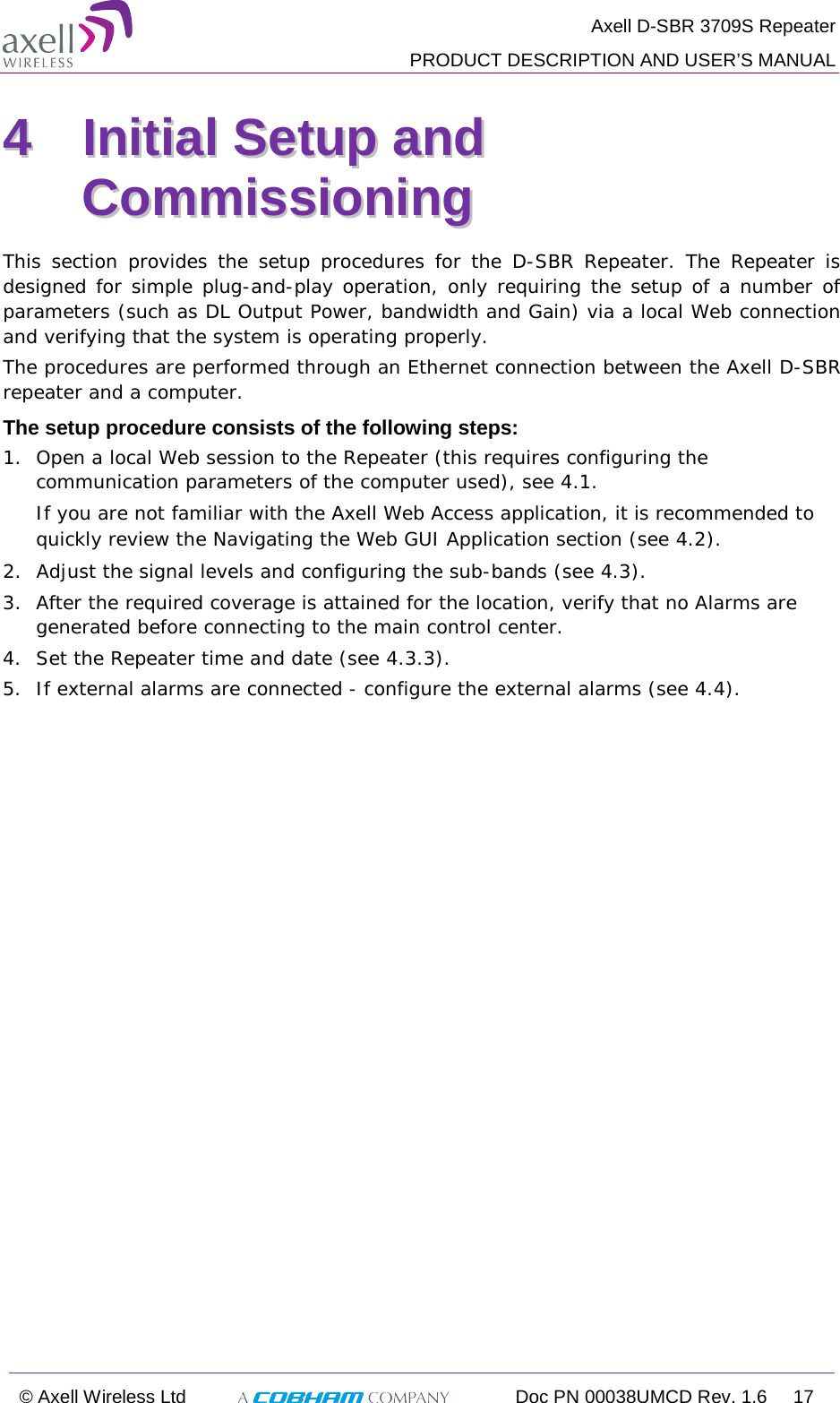  Axell D-SBR 3709S Repeater  PRODUCT DESCRIPTION AND USER’S MANUAL  © Axell Wireless Ltd  Doc PN 00038UMCD Rev. 1.6 17  44  IInniittiiaall  SSeettuupp  aanndd  CCoommmmiissssiioonniinngg  This section provides the setup procedures for the D-SBR  Repeater. The Repeater is designed for simple plug-and-play operation, only requiring the setup of a number of parameters (such as DL Output Power, bandwidth and Gain) via a local Web connection and verifying that the system is operating properly.  The procedures are performed through an Ethernet connection between the Axell D-SBR repeater and a computer.  The setup procedure consists of the following steps: 1.  Open a local Web session to the Repeater (this requires configuring the communication parameters of the computer used), see  4.1. If you are not familiar with the Axell Web Access application, it is recommended to quickly review the Navigating the Web GUI Application section (see  4.2).  2.  Adjust the signal levels and configuring the sub-bands (see  4.3). 3.  After the required coverage is attained for the location, verify that no Alarms are generated before connecting to the main control center. 4.  Set the Repeater time and date (see  4.3.3). 5.  If external alarms are connected - configure the external alarms (see  4.4). 