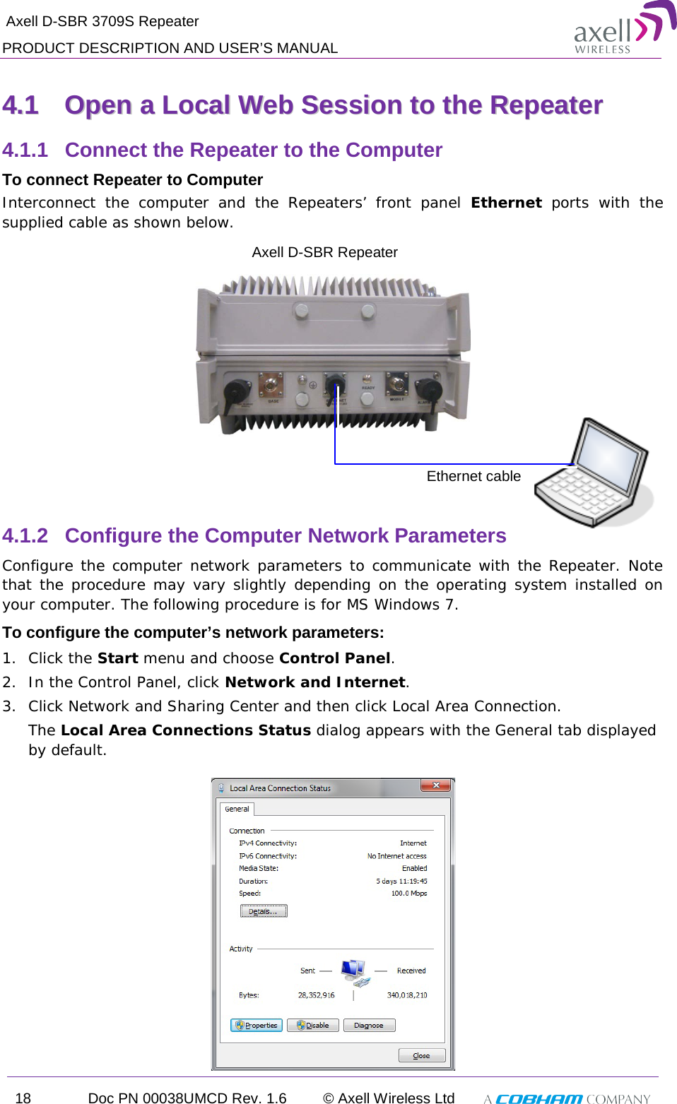  Axell D-SBR 3709S Repeater PRODUCT DESCRIPTION AND USER’S MANUAL 18 Doc PN 00038UMCD Rev. 1.6 © Axell Wireless Ltd   44..11  OOppeenn  aa  LLooccaall  WWeebb  SSeessssiioonn  ttoo  tthhee  RReeppeeaatteerr  4.1.1  Connect the Repeater to the Computer To connect Repeater to Computer Interconnect the computer and the Repeaters’ front panel Ethernet ports with the supplied cable as shown below.     4.1.2  Configure the Computer Network Parameters Configure the computer network parameters to communicate with the Repeater. Note that the procedure may vary slightly depending on the operating system installed on your computer. The following procedure is for MS Windows 7. To configure the computer’s network parameters: 1.  Click the Start menu and choose Control Panel. 2.  In the Control Panel, click Network and Internet. 3.  Click Network and Sharing Center and then click Local Area Connection. The Local Area Connections Status dialog appears with the General tab displayed by default.  Ethernet cable Axell D-SBR Repeater 