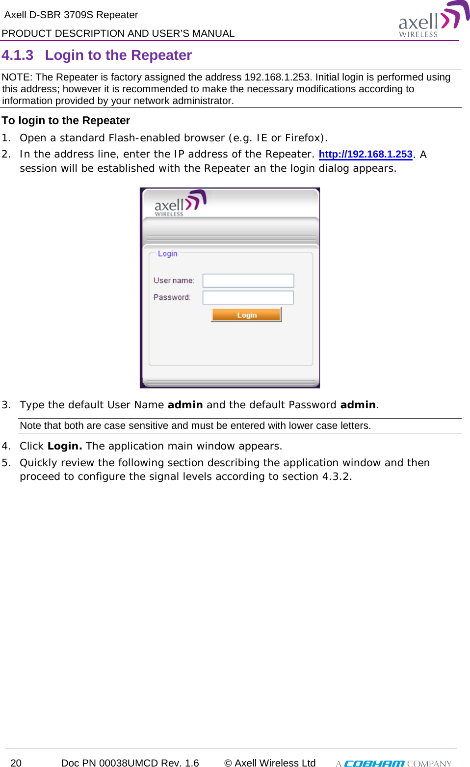  Axell D-SBR 3709S Repeater PRODUCT DESCRIPTION AND USER’S MANUAL 20 Doc PN 00038UMCD Rev. 1.6 © Axell Wireless Ltd   4.1.3  Login to the Repeater   NOTE: The Repeater is factory assigned the address 192.168.1.253. Initial login is performed using this address; however it is recommended to make the necessary modifications according to information provided by your network administrator. To login to the Repeater  1.  Open a standard Flash-enabled browser (e.g. IE or Firefox). 2.  In the address line, enter the IP address of the Repeater. http://192.168.1.253. A session will be established with the Repeater an the login dialog appears.   3.  Type the default User Name admin and the default Password admin. Note that both are case sensitive and must be entered with lower case letters. 4.  Click Login. The application main window appears.  5.  Quickly review the following section describing the application window and then proceed to configure the signal levels according to section  4.3.2. 