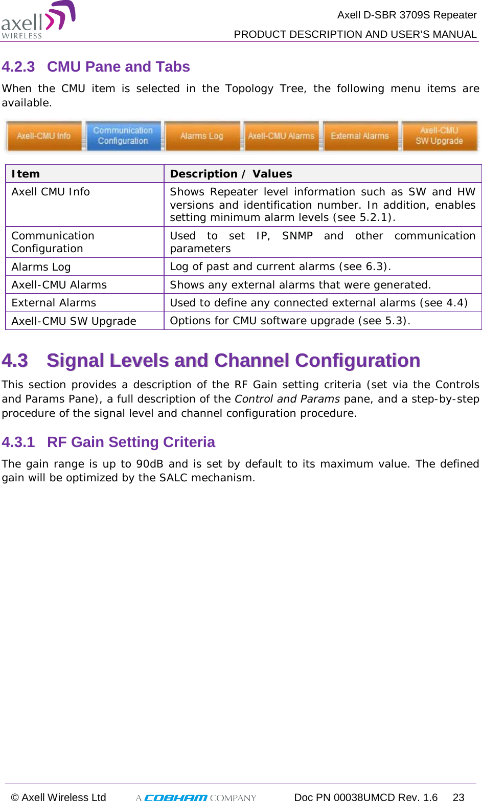  Axell D-SBR 3709S Repeater  PRODUCT DESCRIPTION AND USER’S MANUAL  © Axell Wireless Ltd  Doc PN 00038UMCD Rev. 1.6 23  4.2.3  CMU Pane and Tabs When the CMU item is selected in the Topology Tree, the following menu items are available.   Item Description / Values Axell CMU Info Shows Repeater level information such as SW and HW versions and identification number. In addition, enables setting minimum alarm levels (see  5.2.1). Communication Configuration Used to set IP, SNMP and other communication parameters Alarms Log Log of past and current alarms (see  6.3). Axell-CMU Alarms Shows any external alarms that were generated. External Alarms Used to define any connected external alarms (see  4.4) Axell-CMU SW Upgrade Options for CMU software upgrade (see  5.3). 44..33  SSiiggnnaall  LLeevveellss  aanndd  CChhaannnneell  CCoonnffiigguurraattiioonn  This section provides a description of the RF Gain setting criteria (set via the Controls and Params Pane), a full description of the Control and Params pane, and a step-by-step procedure of the signal level and channel configuration procedure. 4.3.1  RF Gain Setting Criteria The gain range is up to 90dB and is set by default to its maximum value. The defined gain will be optimized by the SALC mechanism.    