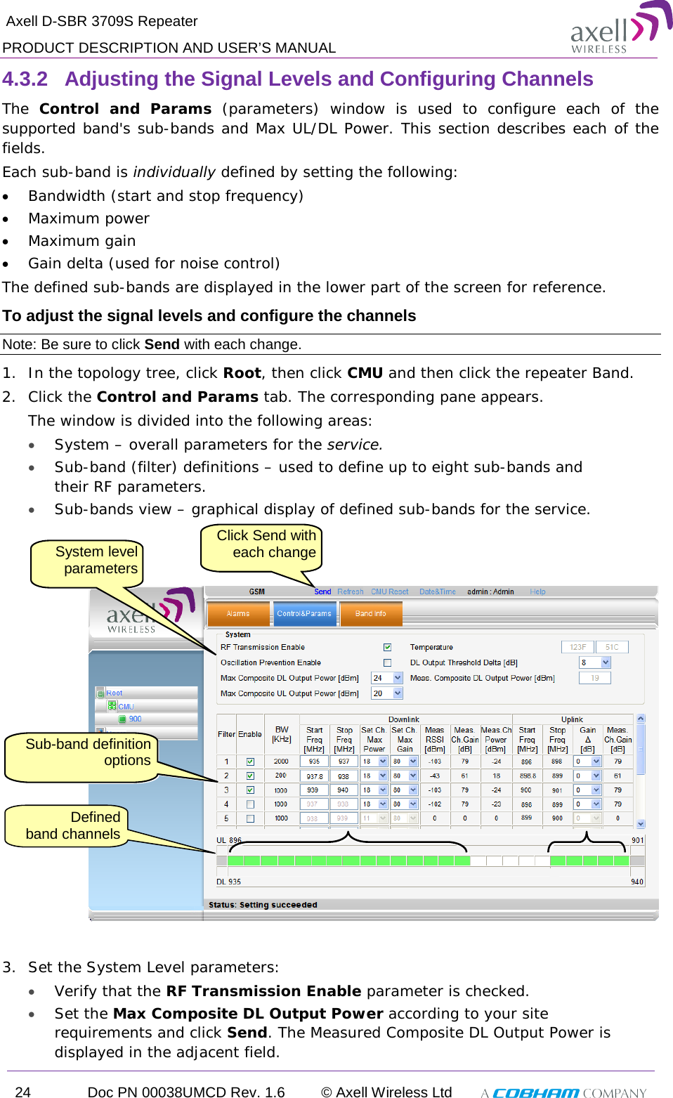  Axell D-SBR 3709S Repeater PRODUCT DESCRIPTION AND USER’S MANUAL 24 Doc PN 00038UMCD Rev. 1.6 © Axell Wireless Ltd   4.3.2  Adjusting the Signal Levels and Configuring Channels The  Control and Params (parameters) window is used to configure each of the supported band&apos;s sub-bands and Max UL/DL Power. This section describes each of the fields.  Each sub-band is individually defined by setting the following: • Bandwidth (start and stop frequency)  • Maximum power • Maximum gain • Gain delta (used for noise control) The defined sub-bands are displayed in the lower part of the screen for reference. To adjust the signal levels and configure the channels Note: Be sure to click Send with each change. 1.  In the topology tree, click Root, then click CMU and then click the repeater Band. 2.  Click the Control and Params tab. The corresponding pane appears.  The window is divided into the following areas: • System – overall parameters for the service. • Sub-band (filter) definitions – used to define up to eight sub-bands and their RF parameters.  • Sub-bands view – graphical display of defined sub-bands for the service.     3.  Set the System Level parameters: • Verify that the RF Transmission Enable parameter is checked.  • Set the Max Composite DL Output Power according to your site requirements and click Send. The Measured Composite DL Output Power is displayed in the adjacent field. System level parameters Click Send with each change Sub-band definition options Defined   band channels 