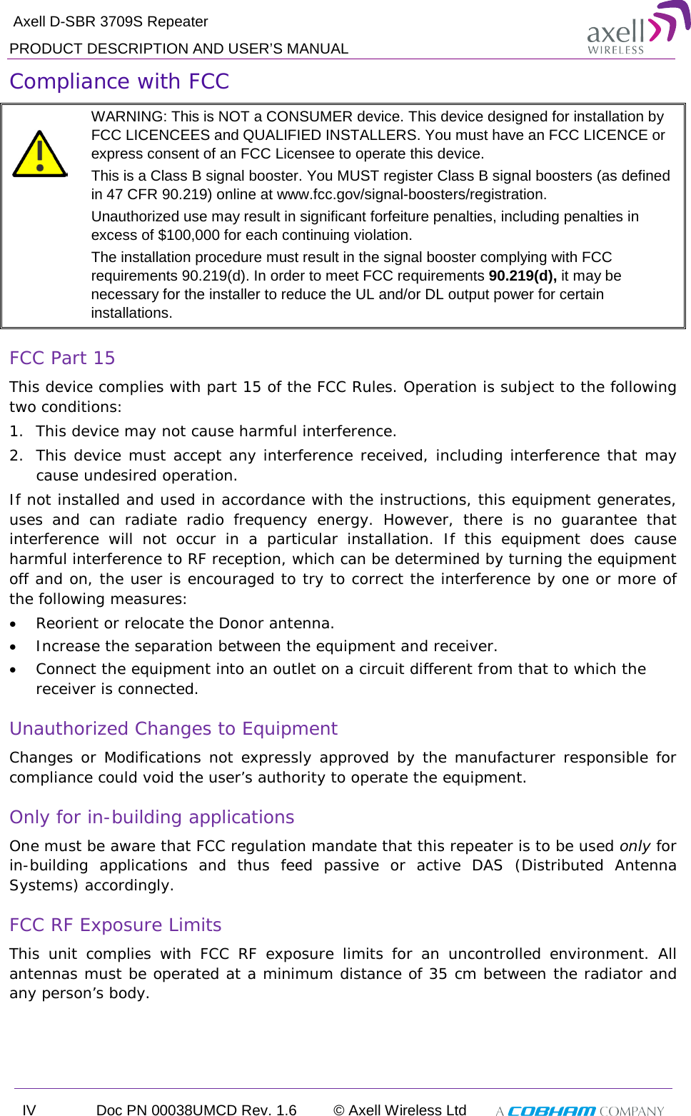  Axell D-SBR 3709S Repeater PRODUCT DESCRIPTION AND USER’S MANUAL IV Doc PN 00038UMCD Rev. 1.6 © Axell Wireless Ltd   Compliance with FCC   WARNING: This is NOT a CONSUMER device. This device designed for installation by FCC LICENCEES and QUALIFIED INSTALLERS. You must have an FCC LICENCE or express consent of an FCC Licensee to operate this device.  This is a Class B signal booster. You MUST register Class B signal boosters (as defined in 47 CFR 90.219) online at www.fcc.gov/signal-boosters/registration.  Unauthorized use may result in significant forfeiture penalties, including penalties in excess of $100,000 for each continuing violation. The installation procedure must result in the signal booster complying with FCC requirements 90.219(d). In order to meet FCC requirements 90.219(d), it may be necessary for the installer to reduce the UL and/or DL output power for certain installations.  FCC Part 15 This device complies with part 15 of the FCC Rules. Operation is subject to the following two conditions:  1. This device may not cause harmful interference.  2. This device must accept any interference received, including interference that may cause undesired operation.  If not installed and used in accordance with the instructions, this equipment generates, uses and can radiate radio frequency energy. However, there is no guarantee that interference will not occur in a particular installation. If this equipment does cause harmful interference to RF reception, which can be determined by turning the equipment off and on, the user is encouraged to try to correct the interference by one or more of the following measures: • Reorient or relocate the Donor antenna. • Increase the separation between the equipment and receiver. • Connect the equipment into an outlet on a circuit different from that to which the receiver is connected. Unauthorized Changes to Equipment Changes or Modifications not expressly approved by the manufacturer responsible for compliance could void the user’s authority to operate the equipment. Only for in-building applications One must be aware that FCC regulation mandate that this repeater is to be used only for in-building applications and thus feed passive or active DAS (Distributed Antenna Systems) accordingly.  FCC RF Exposure Limits This unit complies with FCC RF exposure limits for an uncontrolled environment. All antennas must be operated at a minimum distance of 35 cm between the radiator and any person’s body.  