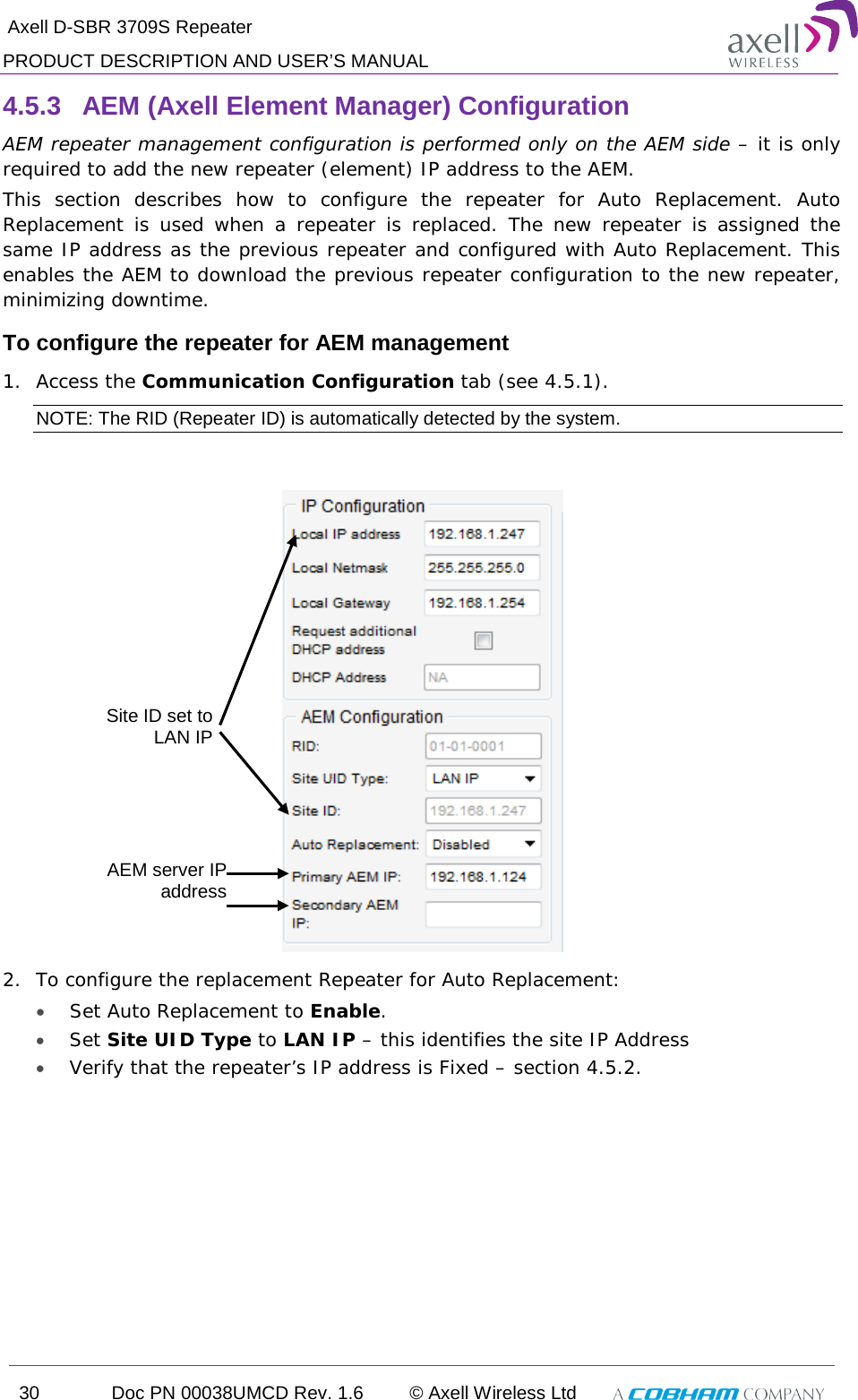  Axell D-SBR 3709S Repeater PRODUCT DESCRIPTION AND USER’S MANUAL 30 Doc PN 00038UMCD Rev. 1.6 © Axell Wireless Ltd   4.5.3  AEM (Axell Element Manager) Configuration AEM repeater management configuration is performed only on the AEM side – it is only required to add the new repeater (element) IP address to the AEM.  This section describes how to configure the repeater for Auto Replacement. Auto Replacement is used when a repeater is replaced. The new repeater is assigned the same IP address as the previous repeater and configured with Auto Replacement. This enables the AEM to download the previous repeater configuration to the new repeater, minimizing downtime.  To configure the repeater for AEM management 1.  Access the Communication Configuration tab (see  4.5.1). NOTE: The RID (Repeater ID) is automatically detected by the system.   2.  To configure the replacement Repeater for Auto Replacement:  • Set Auto Replacement to Enable. • Set Site UID Type to LAN IP – this identifies the site IP Address • Verify that the repeater’s IP address is Fixed – section  4.5.2. AEM server IP address Site ID set to  LAN IP 