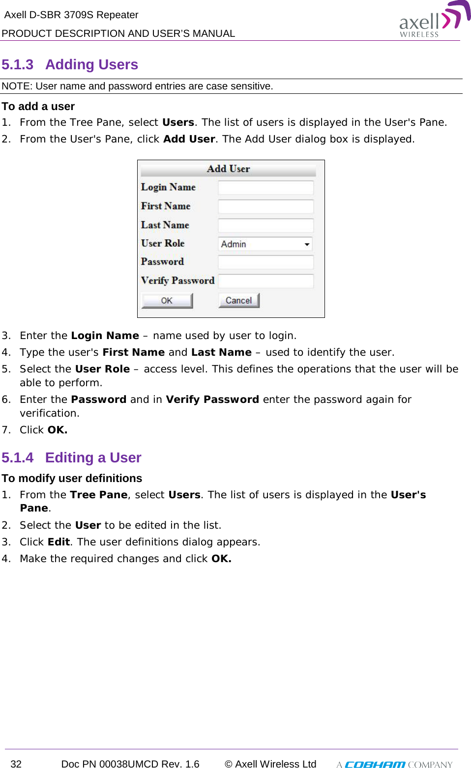  Axell D-SBR 3709S Repeater PRODUCT DESCRIPTION AND USER’S MANUAL 32 Doc PN 00038UMCD Rev. 1.6 © Axell Wireless Ltd   5.1.3  Adding Users  NOTE: User name and password entries are case sensitive. To add a user 1.  From the Tree Pane, select Users. The list of users is displayed in the User&apos;s Pane. 2.  From the User&apos;s Pane, click Add User. The Add User dialog box is displayed.  3.  Enter the Login Name – name used by user to login. 4.  Type the user&apos;s First Name and Last Name – used to identify the user.  5.  Select the User Role – access level. This defines the operations that the user will be able to perform.  6.  Enter the Password and in Verify Password enter the password again for verification. 7.  Click OK.  5.1.4  Editing a User  To modify user definitions 1.  From the Tree Pane, select Users. The list of users is displayed in the User&apos;s Pane. 2.  Select the User to be edited in the list. 3.  Click Edit. The user definitions dialog appears. 4.  Make the required changes and click OK. 