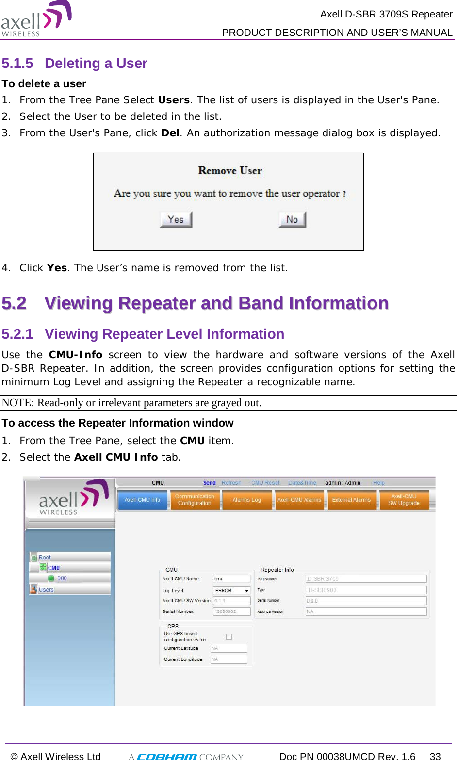  Axell D-SBR 3709S Repeater  PRODUCT DESCRIPTION AND USER’S MANUAL  © Axell Wireless Ltd  Doc PN 00038UMCD Rev. 1.6  33  5.1.5  Deleting a User  To delete a user 1.  From the Tree Pane Select Users. The list of users is displayed in the User&apos;s Pane. 2.  Select the User to be deleted in the list.  3.  From the User&apos;s Pane, click Del. An authorization message dialog box is displayed.  4.  Click Yes. The User’s name is removed from the list.  55..22  VViieewwiinngg  RReeppeeaatteerr  aanndd  BBaanndd  IInnffoorrmmaattiioonn  5.2.1  Viewing Repeater Level Information Use the CMU-Info screen to view the hardware and software versions of the Axell  D-SBR Repeater. In addition, the screen provides configuration options for setting the minimum Log Level and assigning the Repeater a recognizable name.  NOTE: Read-only or irrelevant parameters are grayed out. To access the Repeater Information window 1.  From the Tree Pane, select the CMU item. 2.  Select the Axell CMU Info tab.     