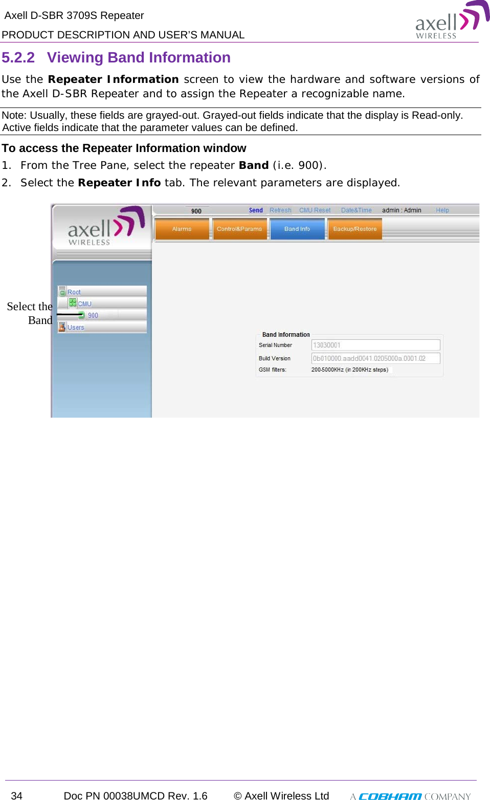  Axell D-SBR 3709S Repeater PRODUCT DESCRIPTION AND USER’S MANUAL 34 Doc PN 00038UMCD Rev. 1.6 © Axell Wireless Ltd   5.2.2  Viewing Band Information Use the Repeater Information screen to view the hardware and software versions of the Axell D-SBR Repeater and to assign the Repeater a recognizable name.  Note: Usually, these fields are grayed-out. Grayed-out fields indicate that the display is Read-only. Active fields indicate that the parameter values can be defined. To access the Repeater Information window 1.  From the Tree Pane, select the repeater Band (i.e. 900). 2.  Select the Repeater Info tab. The relevant parameters are displayed.   Select the Band 