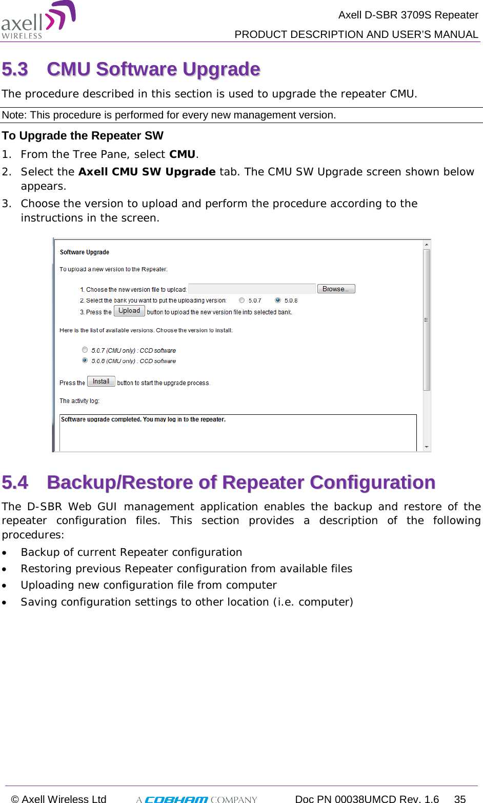  Axell D-SBR 3709S Repeater  PRODUCT DESCRIPTION AND USER’S MANUAL  © Axell Wireless Ltd  Doc PN 00038UMCD Rev. 1.6 35  55..33  CCMMUU  SSooffttwwaarree  UUppggrraaddee  The procedure described in this section is used to upgrade the repeater CMU.  Note: This procedure is performed for every new management version. To Upgrade the Repeater SW 1.  From the Tree Pane, select CMU. 2.  Select the Axell CMU SW Upgrade tab. The CMU SW Upgrade screen shown below appears.  3.  Choose the version to upload and perform the procedure according to the instructions in the screen.   55..44  BBaacckkuupp//RReessttoorree  ooff  RReeppeeaatteerr  CCoonnffiigguurraattiioonn    The D-SBR  Web GUI management application enables the backup and restore of the repeater configuration files. This section provides a description of the following procedures: • Backup of current Repeater configuration • Restoring previous Repeater configuration from available files • Uploading new configuration file from computer • Saving configuration settings to other location (i.e. computer) 