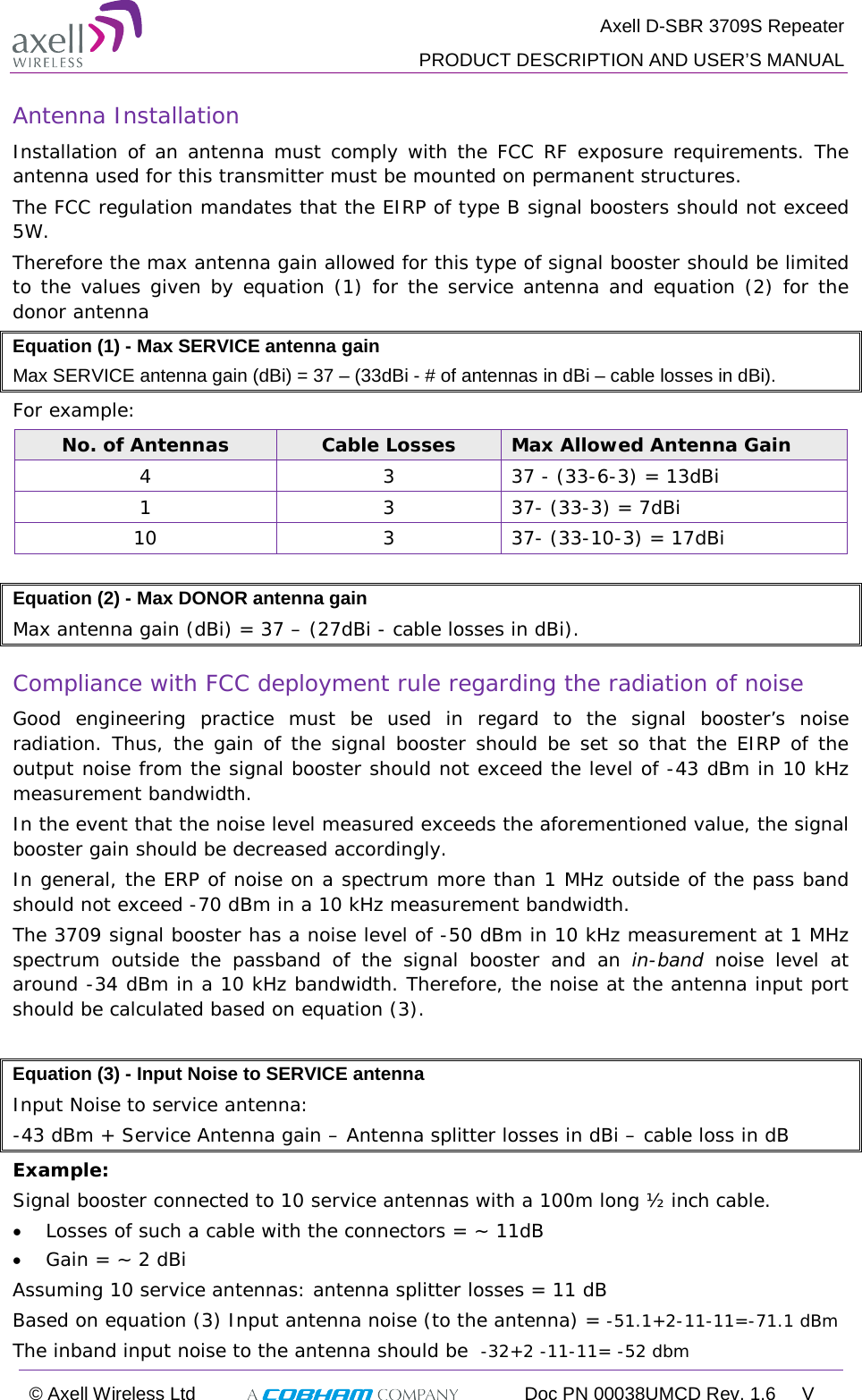  Axell D-SBR 3709S Repeater  PRODUCT DESCRIPTION AND USER’S MANUAL  © Axell Wireless Ltd  Doc PN 00038UMCD Rev. 1.6  V  Antenna Installation Installation of an antenna must comply with the FCC RF exposure requirements. The antenna used for this transmitter must be mounted on permanent structures.   The FCC regulation mandates that the EIRP of type B signal boosters should not exceed 5W.  Therefore the max antenna gain allowed for this type of signal booster should be limited to the values given by equation (1) for the service antenna and equation (2) for the donor antenna  Equation (1) - Max SERVICE antenna gain Max SERVICE antenna gain (dBi) = 37 – (33dBi - # of antennas in dBi – cable losses in dBi). For example: No. of Antennas Cable Losses Max Allowed Antenna Gain 4  3  37 - (33-6-3) = 13dBi 1  3  37- (33-3) = 7dBi 10  3  37- (33-10-3) = 17dBi  Equation (2) - Max DONOR antenna gain  Max antenna gain (dBi) = 37 – (27dBi - cable losses in dBi). Compliance with FCC deployment rule regarding the radiation of noise  Good engineering practice must be used in regard to the signal booster’s noise radiation. Thus, the gain of the signal booster should be set so that the EIRP of the output noise from the signal booster should not exceed the level of -43 dBm in 10 kHz measurement bandwidth. In the event that the noise level measured exceeds the aforementioned value, the signal booster gain should be decreased accordingly. In general, the ERP of noise on a spectrum more than 1 MHz outside of the pass band should not exceed -70 dBm in a 10 kHz measurement bandwidth. The 3709 signal booster has a noise level of -50 dBm in 10 kHz measurement at 1 MHz spectrum outside the passband of the signal booster and an in-band noise level at around -34 dBm in a 10 kHz bandwidth. Therefore, the noise at the antenna input port should be calculated based on equation (3).  Equation (3) - Input Noise to SERVICE antenna  Input Noise to service antenna: -43 dBm + Service Antenna gain – Antenna splitter losses in dBi – cable loss in dB Example: Signal booster connected to 10 service antennas with a 100m long ½ inch cable. • Losses of such a cable with the connectors = ~ 11dB • Gain = ~ 2 dBi  Assuming 10 service antennas: antenna splitter losses = 11 dB  Based on equation (3) Input antenna noise (to the antenna) = -51.1+2-11-11=-71.1 dBm The inband input noise to the antenna should be  -32+2 -11-11= -52 dbm  