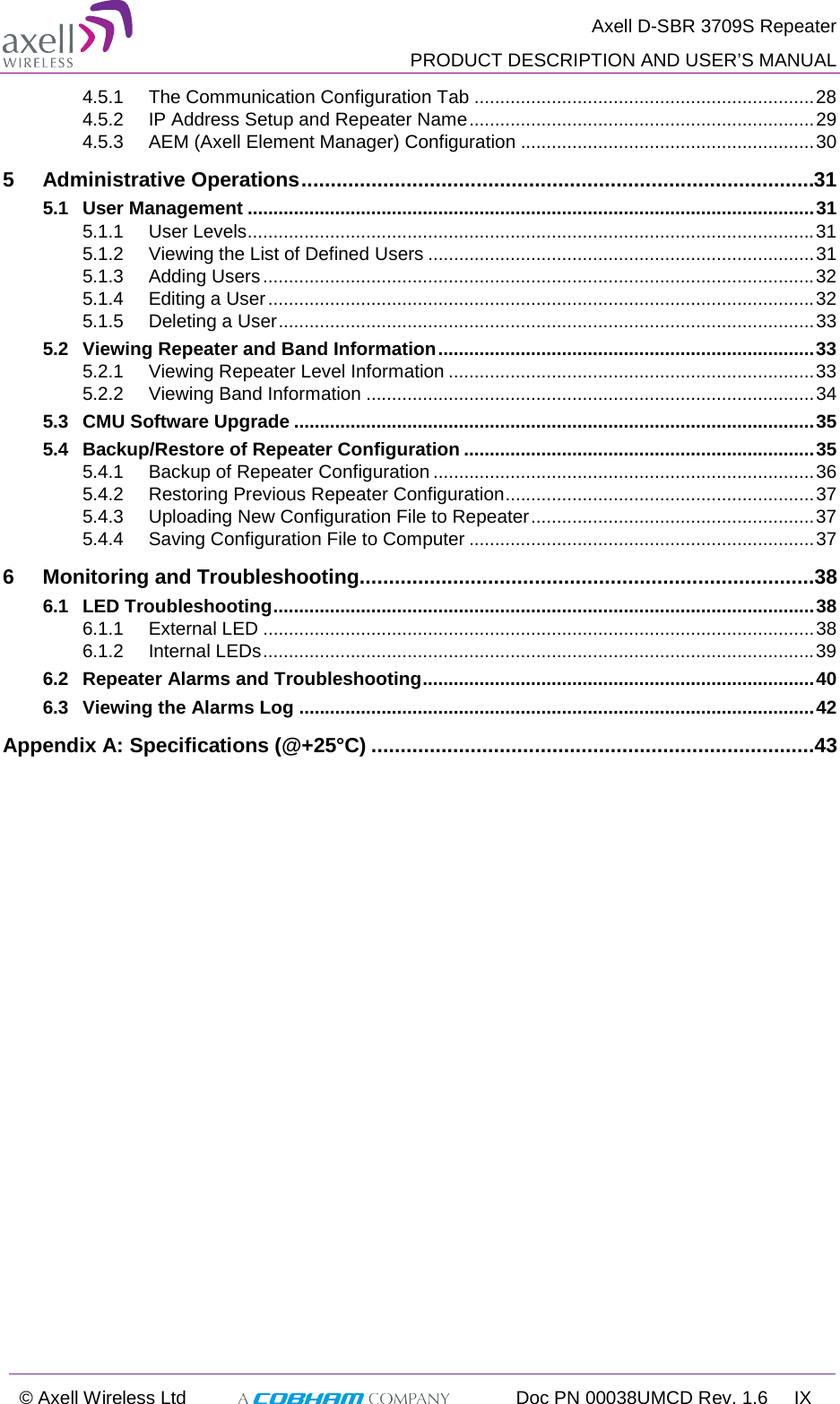  Axell D-SBR 3709S Repeater  PRODUCT DESCRIPTION AND USER’S MANUAL  © Axell Wireless Ltd  Doc PN 00038UMCD Rev. 1.6 IX  4.5.1 The Communication Configuration Tab .................................................................. 28 4.5.2 IP Address Setup and Repeater Name ................................................................... 29 4.5.3 AEM (Axell Element Manager) Configuration ......................................................... 30 5 Administrative Operations ........................................................................................31 5.1 User Management .............................................................................................................. 31 5.1.1 User Levels .............................................................................................................. 31 5.1.2 Viewing the List of Defined Users ........................................................................... 31 5.1.3 Adding Users ........................................................................................................... 32 5.1.4 Editing a User .......................................................................................................... 32 5.1.5 Deleting a User ........................................................................................................ 33 5.2 Viewing Repeater and Band Information ......................................................................... 33 5.2.1 Viewing Repeater Level Information ....................................................................... 33 5.2.2 Viewing Band Information ....................................................................................... 34 5.3 CMU Software Upgrade ..................................................................................................... 35 5.4 Backup/Restore of Repeater Configuration .................................................................... 35 5.4.1 Backup of Repeater Configuration .......................................................................... 36 5.4.2 Restoring Previous Repeater Configuration ............................................................ 37 5.4.3 Uploading New Configuration File to Repeater ....................................................... 37 5.4.4 Saving Configuration File to Computer ................................................................... 37 6 Monitoring and Troubleshooting ..............................................................................38 6.1 LED Troubleshooting ......................................................................................................... 38 6.1.1 External LED ........................................................................................................... 38 6.1.2 Internal LEDs ........................................................................................................... 39 6.2 Repeater Alarms and Troubleshooting ............................................................................ 40 6.3 Viewing the Alarms Log .................................................................................................... 42 Appendix A: Specifications (@+25°C) ............................................................................43   